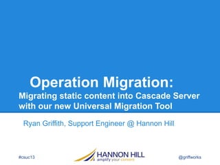 Operation Migration:
Migrating static content into Cascade Server
with our new Universal Migration Tool
Ryan Griffith, Support Engineer @ Hannon Hill
#csuc13 @griffworks
 