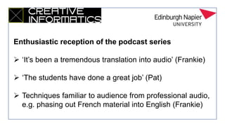Enthusiastic reception of the podcast series
 ‘It’s been a tremendous translation into audio’ (Frankie)
 ‘The students have done a great job’ (Pat)
 Techniques familiar to audience from professional audio,
e.g. phasing out French material into English (Frankie)
 