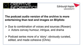 The podcast audio version of the archive is more
entertaining than text and images on Blipfoto
 Due to combination of voices and sources (Rowan)
 Actors convey humour, intrigue, and drama
 Podcast series more of a ‘story’: obviously curated,
edited, and made cohesive (Chris)
 