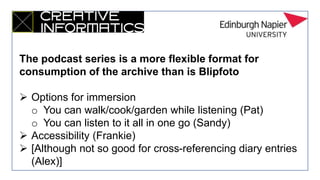 The podcast series is a more flexible format for
consumption of the archive than is Blipfoto
 Options for immersion
o You can walk/cook/garden while listening (Pat)
o You can listen to it all in one go (Sandy)
 Accessibility (Frankie)
 [Although not so good for cross-referencing diary entries
(Alex)]
 