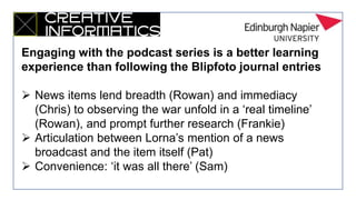 Engaging with the podcast series is a better learning
experience than following the Blipfoto journal entries
 News items lend breadth (Rowan) and immediacy
(Chris) to observing the war unfold in a ‘real timeline’
(Rowan), and prompt further research (Frankie)
 Articulation between Lorna’s mention of a news
broadcast and the item itself (Pat)
 Convenience: ‘it was all there’ (Sam)
 