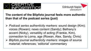 The content of the Blipfoto journal feels more authentic
than that of the podcast series (just)
 Podcast series authenticity markers: sound design (Kim);
voices (Rowan); news content (Sandy); Bethany’s
accent (Nicky), versatility of acting (Frankie, Kim),
connection to Lorna, age (Rowan, Alex, Sandy, Chris)
 Blipfoto journal authenticity markers: images of source
material; references; ‘editorial’ commentary
 