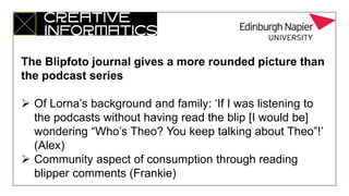 The Blipfoto journal gives a more rounded picture than
the podcast series
 Of Lorna’s background and family: ‘If I was listening to
the podcasts without having read the blip [I would be]
wondering “Who’s Theo? You keep talking about Theo”!’
(Alex)
 Community aspect of consumption through reading
blipper comments (Frankie)
 