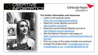 For further information and resources
• Listen to the podcast series:
https://rss.com/podcasts/lornalloyd/
• Read the LornaL Blipfoto journal at
http://blipfoto.com/lornal
• Read the LornaLPodcast Blipfoto journal at
http://blipfoto.com/lornalpodcast
• See the Malvern Museum web pages at
https://malvernmuseum.co.uk/lorna-lloyds-diary-of-
the-war/
• Pick up a copy of the poetry booklet and postcard
• Contact the project team: b.ryan@napier.ac.uk;
h.hall@napier.ac.uk; i.mcgregor@napier.ac.uk
 