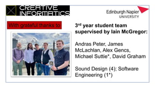 3rd year student team
supervised by Iain McGregor:
Andras Peter, James
McLachlan, Alex Gencs,
Michael Suttie*, David Graham
Sound Design (4); Software
Engineering (1*)
With grateful thanks to
 