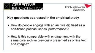 Key questions addressed in the empirical study
 How do people engage with an archive digitised as a
non-fiction podcast series ‘performance’?
 How is this comparable with engagement with the
same core archive previously presented as online text
and images?
 