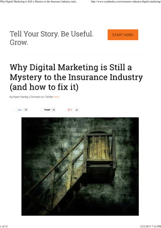 Why Digital Marketing is Still a Mystery to the Insurance Industry (and...

1 of 12

http://www.ryanhanley.com/insurance-industry-digital-marketing/

Tell Your Story. Be Useful.
Grow.

START HERE!

Why Digital Marketing is Still a
Mystery to the Insurance Industry
(and how to fix it)
by Ryan Hanley | Connect on Twitter here

Like

18

Tweet

33

67

12/2/2013 7:16 PM

 