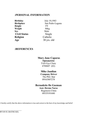 PERSONAL INFORMATION:
Birthday July 19,1983
Birthplace San Pedro Laguna
Height 5'9
Weight 86kg
Sex Male
Civil Status Single
Religion Catholic
Age 30 yrs. old
REFERENCES:
Mary Jane Caparas
Optometrist
TAN Eye Clinic
)02(4780607
Mike Jaudian
Company Driver
The Phil. Star
09163807278
Bernadette De Guzman
Asst. Derma Nurse
Regenesis Clinic
09335191680
I hereby certify that the above information is true and correct to the best of my knowledge and belief.
______________________
RYAN H. BATOCAEL
 