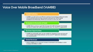 10 
Qualcomm Technologies, Inc. All Rights Reserved. 
Voice Over Mobile Broadband (VoMBB) 
•VoMBB is an alternative and efficient method of transmitting traditional mobile circuit switched voice services as packet-switched over 3G/4G mobile broadband and effectively offload such services to voice over WiFi 
VoMBB Definition 
•VoMBB allows carriers to optimally leverage their IMS framework and manage the flow of mobile VoIP traffic generated by Over The Top (OTT) applications 
Ecosystem & Economic of Scale 
•VoMBB can potentially open up new models for charging of voice services and even possible relationships between carriers and OTT application developers for mutual benefits 
Business Opportunities 
•Global VoMBB service revenues increase is estimated to be $3 Billion in 2013 to nearly $103 Billion in 2016 
Global Revenues 
Source: Signals and Systems Telecom  