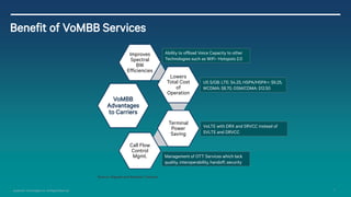 11 
Qualcomm Technologies, Inc. All Rights Reserved. 
Benefit of VoMBB Services 
Ability to offload Voice Capacity to other Technologies such as WiFi-Hotspots 2.0 
US $/GB: LTE: $4.25, HSPA/HSPA+: $6.25, WCDMA: $8.70, GSM/CDMA: $12.50 
VoLTE with DRX and SRVCC instead of SVLTE and DRVCC 
Management of OTT Services which lack quality, interoperability, handoff, security 
VoMBB Advantages to Carriers 
Improves Spectral BW Efficiencies 
Lowers Total Cost of Operation 
Terminal Power Saving 
Call Flow Control Mgmt. 
Source: Signals and Systems Telecom  
