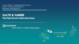 Confidential and Proprietary -Qualcomm Technologies, Incorporated. All Rights Reserved. 
VoLTE & VoMBB The New Era in Voice Services 
A. Ryan Heidari rheidari@qti.qualcomm.com 
Director of Product Development 
Qualcomm Technologies, Inc. 
IMTC 2014 in Seattle Washington  