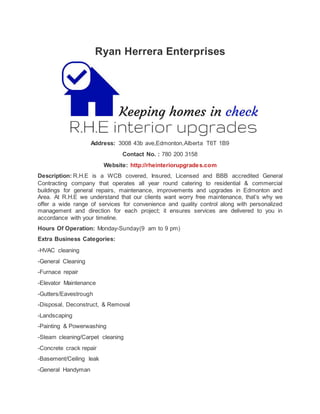 Ryan Herrera Enterprises
Address: 3008 43b ave,Edmonton,Alberta T6T 1B9
Contact No. : 780 200 3158
Website: http://rheinteriorupgrades.com
Description: R.H.E is a WCB covered, Insured, Licensed and BBB accredited General
Contracting company that operates all year round catering to residential & commercial
buildings for general repairs, maintenance, improvements and upgrades in Edmonton and
Area. At R.H.E we understand that our clients want worry free maintenance, that’s why we
offer a wide range of services for convenience and quality control along with personalized
management and direction for each project; it ensures services are delivered to you in
accordance with your timeline.
Hours Of Operation: Monday-Sunday(9 am to 9 pm)
Extra Business Categories:
-HVAC cleaning
-General Cleaning
-Furnace repair
-Elevator Maintenance
-Gutters/Eavestrough
-Disposal, Deconstruct, & Removal
-Landscaping
-Painting & Powerwashing
-Steam cleaning/Carpet cleaning
-Concrete crack repair
-Basement/Ceiling leak
-General Handyman
 