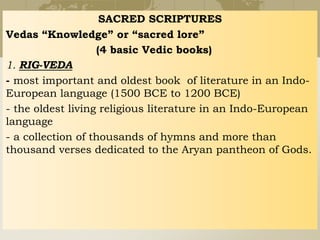 SACRED SCRIPTURES
Vedas “Knowledge” or “sacred lore”
(4 basic Vedic books)
1. RIG-VEDA
- most important and oldest book of literature in an Indo-
European language (1500 BCE to 1200 BCE)
- the oldest living religious literature in an Indo-European
language
- a collection of thousands of hymns and more than
thousand verses dedicated to the Aryan pantheon of Gods.
 
