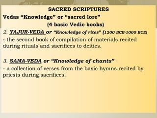 SACRED SCRIPTURES
Vedas “Knowledge” or “sacred lore”
(4 basic Vedic books)
2. YAJUR-VEDA or “Knowledge of rites” (1200 BCE-1000 BCE)
- the second book of compilation of materials recited
during rituals and sacrifices to deities.
3. SAMA-VEDA or “Knowledge of chants”
- a collection of verses from the basic hymns recited by
priests during sacrifices.
 