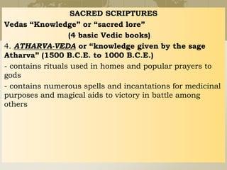 SACRED SCRIPTURES
Vedas “Knowledge” or “sacred lore”
(4 basic Vedic books)
4. ATHARVA-VEDA or “knowledge given by the sage
Atharva” (1500 B.C.E. to 1000 B.C.E.)
- contains rituals used in homes and popular prayers to
gods
- contains numerous spells and incantations for medicinal
purposes and magical aids to victory in battle among
others
 
