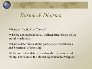 Karma & Dharma
Karma: “action” or “deeds”
 Every action produces a Justified effect based on its
moral worthiness.
Karma determines all the particular circumstances
and Situations of one’s life.
Dharma: ethical duty based on the divine order of
reality. The word is the closest equivalent to “religion.”
 