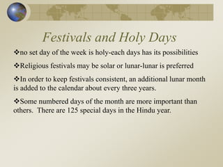 Festivals and Holy Days
no set day of the week is holy-each days has its possibilities
Religious festivals may be solar or lunar-lunar is preferred
In order to keep festivals consistent, an additional lunar month
is added to the calendar about every three years.
Some numbered days of the month are more important than
others. There are 125 special days in the Hindu year.
 