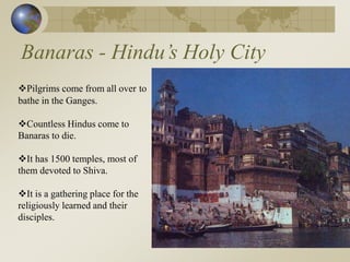Banaras - Hindu’s Holy City
Pilgrims come from all over to
bathe in the Ganges.
Countless Hindus come to
Banaras to die.
It has 1500 temples, most of
them devoted to Shiva.
It is a gathering place for the
religiously learned and their
disciples.
 