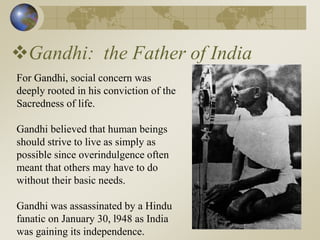 Gandhi: the Father of India
For Gandhi, social concern was
deeply rooted in his conviction of the
Sacredness of life.
Gandhi believed that human beings
should strive to live as simply as
possible since overindulgence often
meant that others may have to do
without their basic needs.
Gandhi was assassinated by a Hindu
fanatic on January 30, l948 as India
was gaining its independence.
 