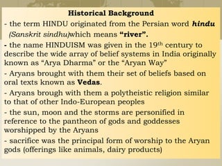 Historical Background
- the term HINDU originated from the Persian word hindu
(Sanskrit sindhu)which means “river”.
- the name HINDUISM was given in the 19th century to
describe the wide array of belief systems in India originally
known as “Arya Dharma” or the “Aryan Way”
- Aryans brought with them their set of beliefs based on
oral texts known as Vedas.
- Aryans brough with them a polytheistic religion similar
to that of other Indo-European peoples
- the sun, moon and the storms are personified in
reference to the pantheon of gods and goddesses
worshipped by the Aryans
- sacrifice was the principal form of worship to the Aryan
gods (offerings like animals, dairy products)
 