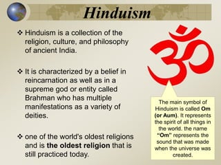 Hinduism
 Hinduism is a collection of the
religion, culture, and philosophy
of ancient India.
 It is characterized by a belief in
reincarnation as well as in a
supreme god or entity called
Brahman who has multiple
manifestations as a variety of
deities.
 one of the world's oldest religions
and is the oldest religion that is
still practiced today.
The main symbol of
Hinduism is called Om
(or Aum). It represents
the spirit of all things in
the world. the name
“Om” represents the
sound that was made
when the universe was
created.
 