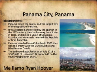 Panama City, Panama
Background Info:
∞ Panama City is the capital and the largest city
of the Republic of Panama.
∞ It was explored and settled by the Spanish in
the 16th century, then broke away from Spain
in 1821, and joined a union of Columbia,
Ecuador, and Venezuela - named the Republic
of Gran Columbia.
∞ Panama seceded from Columbia in 1903 then
signed a treaty with the US to build a canal
(the Panama Canal).
∞ The estimated population as of July 2013 is
3,559,408 (It is ranked 132 out of 240 on the
country population chart).

Me llamo Ryan Hoover

 