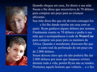 Quando chegou em casa, foi direto a sua mãe Susan e lhe disse que necessitava de 70 dólares para comprar um poço para as crianças africanas. Sua mãe disse-lhe que ele deveria consegui-los  e foi-lhe dando tarefas em casa com as quais  Ryan ganhava alguns dólares por semana. Finalmente reuniu os 70 dólares e pediu à sua mãe que o acompanhasse à sede da  WaterCan  para comprar seu poço para os meninos da África. Quando o atenderam, disseram-lhe que  o custo real da perfuração de um poço era de 2.000 dólares. Susan deixou claro que ela não poderia lhe dar 2.000 dólares por mais que limpasse cristais durante toda a vida, porém Ryan não se rendeu.  Prometeu aquele homem que voltaria… e o fez. 