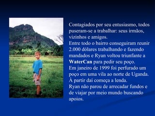 Contagiados por seu entusiasmo, todos puseram-se a trabalhar: seus irmãos, vizinhos e amigos. Entre todo o bairro conseguiram reunir 2.000 dólares trabalhando e fazendo mandados e Ryan voltou triunfante a  WaterCan  para pedir seu poço. Em janeiro de 1999 foi perfurado um poço em uma vila ao norte de Uganda. À partir daí começa a lenda. Ryan não parou de arrecadar fundos e de viajar por meio mundo buscando apoios. 