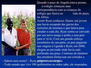 Quando o poço de Angola estava pronto,  o colégio começou uma correspondência com as crianças do colégio que ficava ao  lado do poço, na África. Assim Ryan conheceu Akana: um jovem que havia escapado das garras dos exércitos de meninos e que lutava para estudar a cada dia. Ryan sentiu-se cativado por seu novo amigo e pediu a seus pais para ir vê-lo. Com um grande esforço econômico de sua parte, os pais pagaram sua viagem a Uganda e Ryan, em 2000, chegou ao povoado onde havia sido perfurado seu poço. Centenas de meninos dos arredores formavam um corredor e gritavam seu nome. -  Sabem meu nome? - Ryan perguntou a seu guia. - Todo mundo   que vive   100 quilômetros ao redor sabe, ele respondeu. 