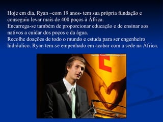 Hoje em dia, Ryan –com 19 anos- tem sua própria fundação e conseguiu levar mais de 400 poços à África. Encarrega-se também de proporcionar educação e de ensinar aos nativos a cuidar dos poços e da água. Recolhe doações de todo o mundo e estuda para ser engenheiro hidráulico. Ryan tem-se empenhado em acabar com a sede na África. 