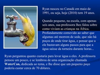 Ryan nasceu no Canadá em maio de
1991, ou seja, hoje (2010) tem 19 anos.
Quando pequeno, na escola, com apenas
seis anos, sua professora lhes falou sobre
como viviam as crianças na África.
Profundamente comovido ao saber que
algumas até morrem de sede, que não há
poços de onde tirar água, e pensar que a
ele bastavam alguns passos para que a
água saísse da torneira durante horas...
Ryan perguntou quanto custaria para levar água a eles. A professora
pensou um pouco, e se lembrou de uma organização chamada
WaterCan, dedicada ao tema, e lhe disse que um pequeno poço
poderia custar cerca de 70 dólares.
 