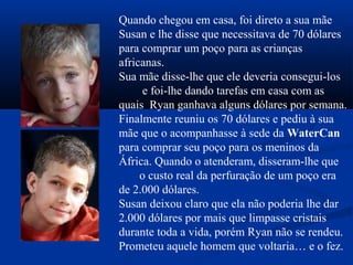 Quando chegou em casa, foi direto a sua mãe
Susan e lhe disse que necessitava de 70 dólares
para comprar um poço para as crianças
africanas.
Sua mãe disse-lhe que ele deveria consegui-los
e foi-lhe dando tarefas em casa com as
quais Ryan ganhava alguns dólares por semana.
Finalmente reuniu os 70 dólares e pediu à sua
mãe que o acompanhasse à sede da WaterCan
para comprar seu poço para os meninos da
África. Quando o atenderam, disseram-lhe que
o custo real da perfuração de um poço era
de 2.000 dólares.
Susan deixou claro que ela não poderia lhe dar
2.000 dólares por mais que limpasse cristais
durante toda a vida, porém Ryan não se rendeu.
Prometeu aquele homem que voltaria… e o fez.
 