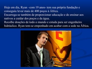 Hoje em dia, Ryan –com 19 anos- tem sua própria fundação e
conseguiu levar mais de 400 poços à África.
Encarrega-se também de proporcionar educação e de ensinar aos
nativos a cuidar dos poços e da água.
Recolhe doações de todo o mundo e estuda para ser engenheiro
hidráulico. Ryan tem-se empenhado em acabar com a sede na África.
 