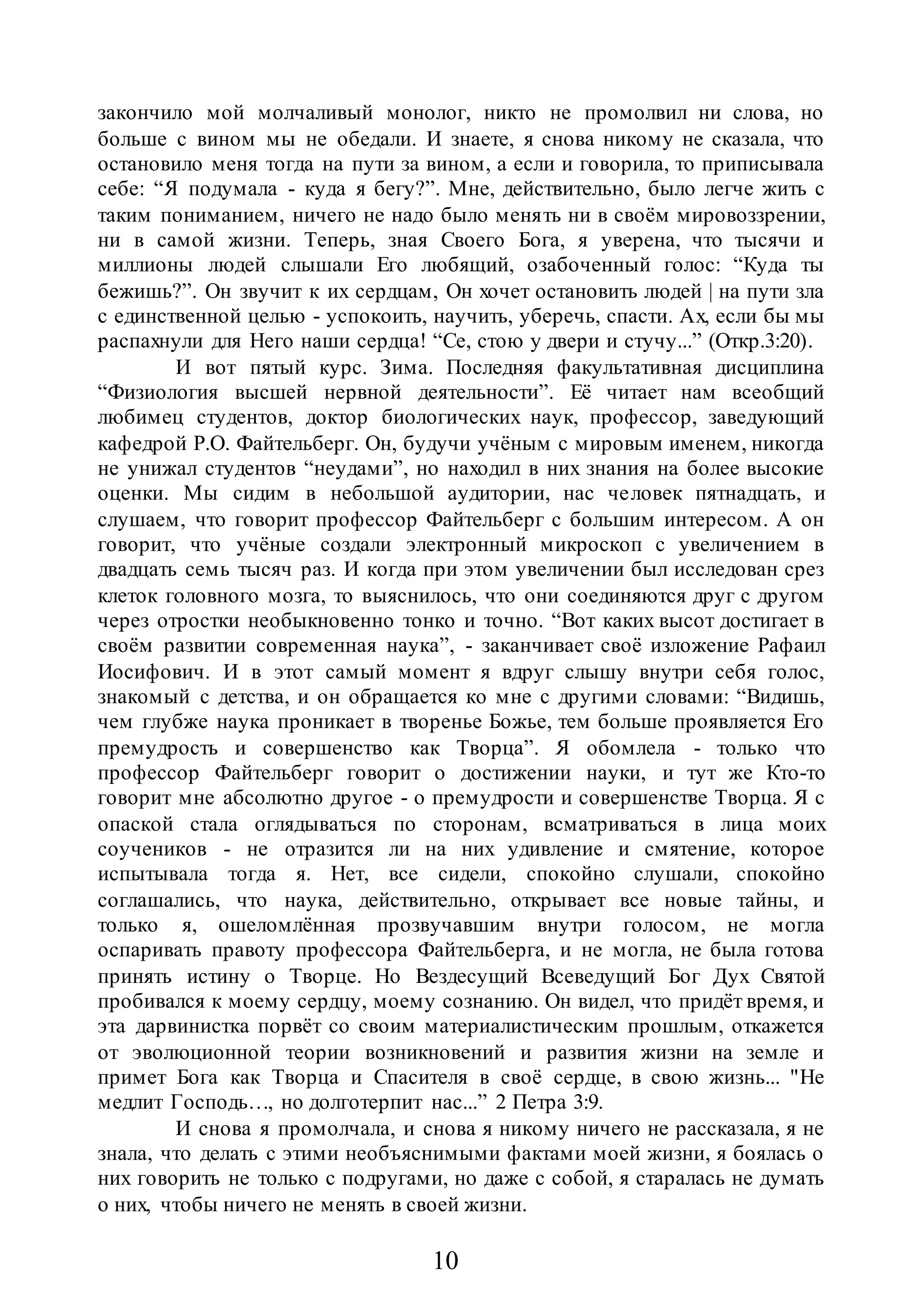 10
закончило мой молчаливый монолог, никто не промолвил ни слова, но
больше с вином мы не обедали. И знаете, я снова никому не сказала, что
остановило меня тогда на пути за вином, а если и говорила, то приписывала
себе: “Я подумала - куда я бегу?”. Мне, действительно, было легче жить с
таким пониманием, ничего не надо было менять ни в своём мировоззрении,
ни в самой жизни. Теперь, зная Своего Бога, я уверена, что тысячи и
миллионы людей слышали Его любящий, озабоченный голос: “Куда ты
бежишь?”. Он звучит к их сердцам, Он хочет остановить людей | на пути зла
с единственной целью - успокоить, научить, уберечь, спасти. Ах, если бы мы
распахнули для Него наши сердца! “Се, стою у двери и стучу...” (Откр.3:20).
И вот пятый курс. Зима. Последняя факультативная дисциплина
“Физиология высшей нервной деятельности”. Её читает нам всеобщий
любимец студентов, доктор биологических наук, профессор, заведующий
кафедрой P.O. Файтельберг. Он, будучи учёным с мировым именем, никогда
не унижал студентов “неудами”, но находил в них знания на более высокие
оценки. Мы сидим в небольшой аудитории, нас человек пятнадцать, и
слушаем, что говорит профессор Файтельберг с большим интересом. А он
говорит, что учёные создали электронный микроскоп с увеличением в
двадцать семь тысяч раз. И когда при этом увеличении был исследован срез
клеток головного мозга, то выяснилось, что они соединяются друг с другом
через отростки необыкновенно тонко и точно. “Вот каких высот достигает в
своём развитии современная наука”, - заканчивает своё изложение Рафаил
Иосифович. И в этот самый момент я вдруг слышу внутри себя голос,
знакомый с детства, и он обращается ко мне с другими словами: “Видишь,
чем глубже наука проникает в творенье Божье, тем больше проявляется Его
премудрость и совершенство как Творца”. Я обомлела - только что
профессор Файтельберг говорит о достижении науки, и тут же Кто-то
говорит мне абсолютно другое - о премудрости и совершенстве Творца. Я с
опаской стала оглядываться по сторонам, всматриваться в лица моих
соучеников - не отразится ли на них удивление и смятение, которое
испытывала тогда я. Нет, все сидели, спокойно слушали, спокойно
соглашались, что наука, действительно, открывает все новые тайны, и
только я, ошеломлённая прозвучавшим внутри голосом, не могла
оспаривать правоту профессора Файтельберга, и не могла, не была готова
принять истину о Творце. Но Вездесущий Всеведущий Бог Дух Святой
пробивался к моему сердцу, моему сознанию. Он видел, что придёт время, и
эта дарвинистка порвёт со своим материалистическим прошлым, откажется
от эволюционной теории возникновений и развития жизни на земле и
примет Бога как Творца и Спасителя в своё сердце, в свою жизнь... "Не
медлит Господь…, но долготерпит нас...” 2 Петра 3:9.
И снова я промолчала, и снова я никому ничего не рассказала, я не
знала, что делать с этими необъяснимыми фактами моей жизни, я боялась о
них говорить не только с подругами, но даже с собой, я старалась не думать
о них, чтобы ничего не менять в своей жизни.
 