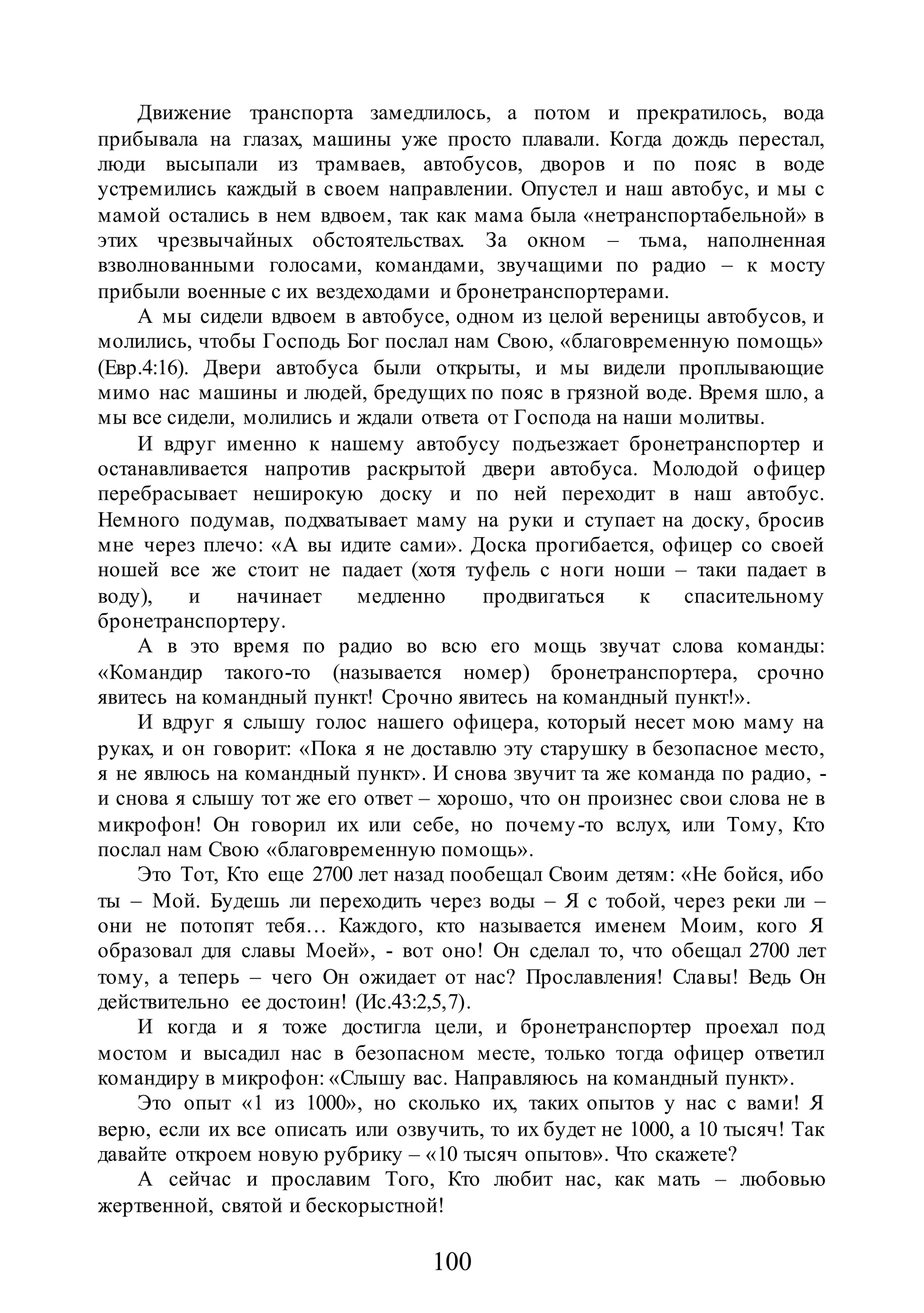 100
Движение транспорта замедлилось, а потом и прекратилось, вода
прибывала на глазах, машины уже просто плавали. Когда дождь перестал,
люди высыпали из трамваев, автобусов, дворов и по пояс в воде
устремились каждый в своем направлении. Опустел и наш автобус, и мы с
мамой остались в нем вдвоем, так как мама была «нетранспортабельной» в
этих чрезвычайных обстоятельствах. За окном – тьма, наполненная
взволнованными голосами, командами, звучащими по радио – к мосту
прибыли военные с их вездеходами и бронетранспортерами.
А мы сидели вдвоем в автобусе, одном из целой вереницы автобусов, и
молились, чтобы Господь Бог послал нам Свою, «благовременную помощь»
(Евр.4:16). Двери автобуса были открыты, и мы видели проплывающие
мимо нас машины и людей, бредущих по пояс в грязной воде. Время шло, а
мы все сидели, молились и ждали ответа от Господа на наши молитвы.
И вдруг именно к нашему автобусу подъезжает бронетранспортер и
останавливается напротив раскрытой двери автобуса. Молодой офицер
перебрасывает неширокую доску и по ней переходит в наш автобус.
Немного подумав, подхватывает маму на руки и ступает на доску, бросив
мне через плечо: «А вы идите сами». Доска прогибается, офицер со своей
ношей все же стоит не падает (хотя туфель с ноги ноши – таки падает в
воду), и начинает медленно продвигаться к спасительному
бронетранспортеру.
А в это время по радио во всю его мощь звучат слова команды:
«Командир такого-то (называется номер) бронетранспортера, срочно
явитесь на командный пункт! Срочно явитесь на командный пункт!».
И вдруг я слышу голос нашего офицера, который несет мою маму на
руках, и он говорит: «Пока я не доставлю эту старушку в безопасное место,
я не явлюсь на командный пункт». И снова звучит та же команда по радио, -
и снова я слышу тот же его ответ – хорошо, что он произнес свои слова не в
микрофон! Он говорил их или себе, но почему-то вслух, или Тому, Кто
послал нам Свою «благовременную помощь».
Это Тот, Кто еще 2700 лет назад пообещал Своим детям: «Не бойся, ибо
ты – Мой. Будешь ли переходить через воды – Я с тобой, через реки ли –
они не потопят тебя… Каждого, кто называется именем Моим, кого Я
образовал для славы Моей», - вот оно! Он сделал то, что обещал 2700 лет
тому, а теперь – чего Он ожидает от нас? Прославления! Славы! Ведь Он
действительно ее достоин! (Ис.43:2,5,7).
И когда и я тоже достигла цели, и бронетранспортер проехал под
мостом и высадил нас в безопасном месте, только тогда офицер ответил
командиру в микрофон: «Слышу вас. Направляюсь на командный пункт».
Это опыт «1 из 1000», но сколько их, таких опытов у нас с вами! Я
верю, если их все описать или озвучить, то их будет не 1000, а 10 тысяч! Так
давайте откроем новую рубрику – «10 тысяч опытов». Что скажете?
А сейчас и прославим Того, Кто любит нас, как мать – любовью
жертвенной, святой и бескорыстной!
 