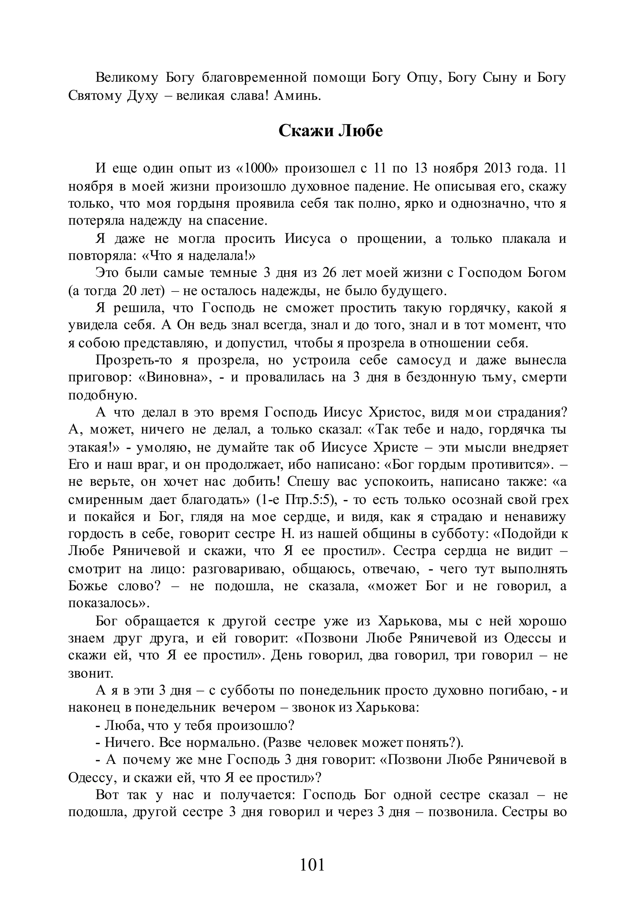 101
Великому Богу благовременной помощи Богу Отцу, Богу Сыну и Богу
Святому Духу – великая слава! Аминь.
Скажи Любе
И еще один опыт из «1000» произошел с 11 по 13 ноября 2013 года. 11
ноября в моей жизни произошло духовное падение. Не описывая его, скажу
только, что моя гордыня проявила себя так полно, ярко и однозначно, что я
потеряла надежду на спасение.
Я даже не могла просить Иисуса о прощении, а только плакала и
повторяла: «Что я наделала!»
Это были самые темные 3 дня из 26 лет моей жизни с Господом Богом
(а тогда 20 лет) – не осталось надежды, не было будущего.
Я решила, что Господь не сможет простить такую гордячку, какой я
увидела себя. А Он ведь знал всегда, знал и до того, знал и в тот момент, что
я собою представляю, и допустил, чтобы я прозрела в отношении себя.
Прозреть-то я прозрела, но устроила себе самосуд и даже вынесла
приговор: «Виновна», - и провалилась на 3 дня в бездонную тьму, смерти
подобную.
А что делал в это время Господь Иисус Христос, видя мои страдания?
А, может, ничего не делал, а только сказал: «Так тебе и надо, гордячка ты
этакая!» - умоляю, не думайте так об Иисусе Христе – эти мысли внедряет
Его и наш враг, и он продолжает, ибо написано: «Бог гордым противится». –
не верьте, он хочет нас добить! Спешу вас успокоить, написано также: «а
смиренным дает благодать» (1-е Птр.5:5), - то есть только осознай свой грех
и покайся и Бог, глядя на мое сердце, и видя, как я страдаю и ненавижу
гордость в себе, говорит сестре Н. из нашей общины в субботу: «Подойди к
Любе Ряничевой и скажи, что Я ее простил». Сестра сердца не видит –
смотрит на лицо: разговариваю, общаюсь, отвечаю, - чего тут выполнять
Божье слово? – не подошла, не сказала, «может Бог и не говорил, а
показалось».
Бог обращается к другой сестре уже из Харькова, мы с ней хорошо
знаем друг друга, и ей говорит: «Позвони Любе Ряничевой из Одессы и
скажи ей, что Я ее простил». День говорил, два говорил, три говорил – не
звонит.
А я в эти 3 дня – с субботы по понедельник просто духовно погибаю, - и
наконец в понедельник вечером – звонок из Харькова:
- Люба, что у тебя произошло?
- Ничего. Все нормально. (Разве человек может понять?).
- А почему же мне Господь 3 дня говорит: «Позвони Любе Ряничевой в
Одессу, и скажи ей, что Я ее простил»?
Вот так у нас и получается: Господь Бог одной сестре сказал – не
подошла, другой сестре 3 дня говорил и через 3 дня – позвонила. Сестры во
 