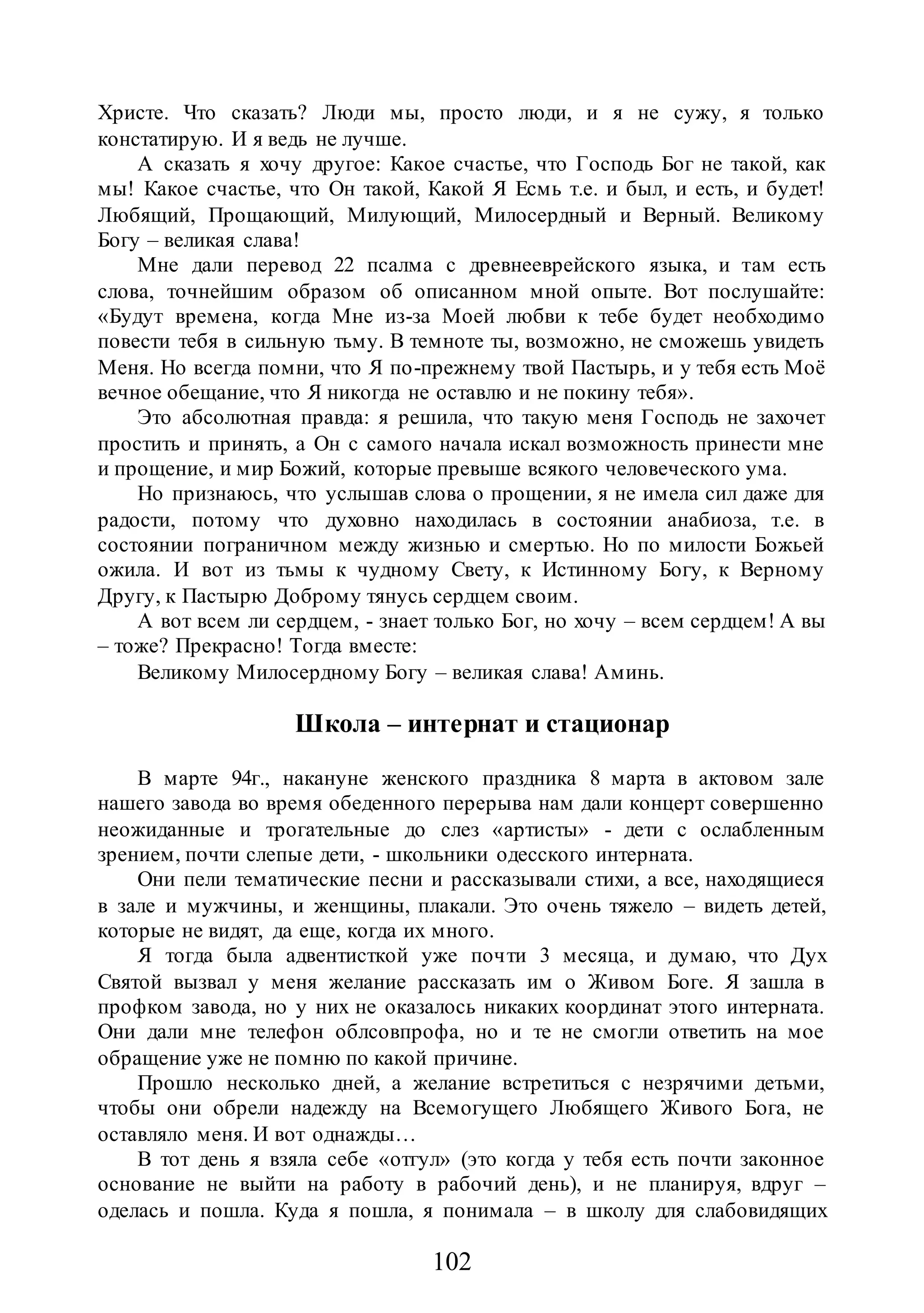 102
Христе. Что сказать? Люди мы, просто люди, и я не сужу, я только
констатирую. И я ведь не лучше.
А сказать я хочу другое: Какое счастье, что Господь Бог не такой, как
мы! Какое счастье, что Он такой, Какой Я Есмь т.е. и был, и есть, и будет!
Любящий, Прощающий, Милующий, Милосердный и Верный. Великому
Богу – великая слава!
Мне дали перевод 22 псалма с древнееврейского языка, и там есть
слова, точнейшим образом об описанном мной опыте. Вот послушайте:
«Будут времена, когда Мне из-за Моей любви к тебе будет необходимо
повести тебя в сильную тьму. В темноте ты, возможно, не сможешь увидеть
Меня. Но всегда помни, что Я по-прежнему твой Пастырь, и у тебя есть Моё
вечное обещание, что Я никогда не оставлю и не покину тебя».
Это абсолютная правда: я решила, что такую меня Господь не захочет
простить и принять, а Он с самого начала искал возможность принести мне
и прощение, и мир Божий, которые превыше всякого человеческого ума.
Но признаюсь, что услышав слова о прощении, я не имела сил даже для
радости, потому что духовно находилась в состоянии анабиоза, т.е. в
состоянии пограничном между жизнью и смертью. Но по милости Божьей
ожила. И вот из тьмы к чудному Свету, к Истинному Богу, к Верному
Другу, к Пастырю Доброму тянусь сердцем своим.
А вот всем ли сердцем, - знает только Бог, но хочу – всем сердцем! А вы
– тоже? Прекрасно! Тогда вместе:
Великому Милосердному Богу – великая слава! Аминь.
Школа – интернат и стационар
В марте 94г., накануне женского праздника 8 марта в актовом зале
нашего завода во время обеденного перерыва нам дали концерт совершенно
неожиданные и трогательные до слез «артисты» - дети с ослабленным
зрением, почти слепые дети, - школьники одесского интерната.
Они пели тематические песни и рассказывали стихи, а все, находящиеся
в зале и мужчины, и женщины, плакали. Это очень тяжело – видеть детей,
которые не видят, да еще, когда их много.
Я тогда была адвентисткой уже почти 3 месяца, и думаю, что Дух
Святой вызвал у меня желание рассказать им о Живом Боге. Я зашла в
профком завода, но у них не оказалось никаких координат этого интерната.
Они дали мне телефон облсовпрофа, но и те не смогли ответить на мое
обращение уже не помню по какой причине.
Прошло несколько дней, а желание встретиться с незрячими детьми,
чтобы они обрели надежду на Всемогущего Любящего Живого Бога, не
оставляло меня. И вот однажды…
В тот день я взяла себе «отгул» (это когда у тебя есть почти законное
основание не выйти на работу в рабочий день), и не планируя, вдруг –
оделась и пошла. Куда я пошла, я понимала – в школу для слабовидящих
 