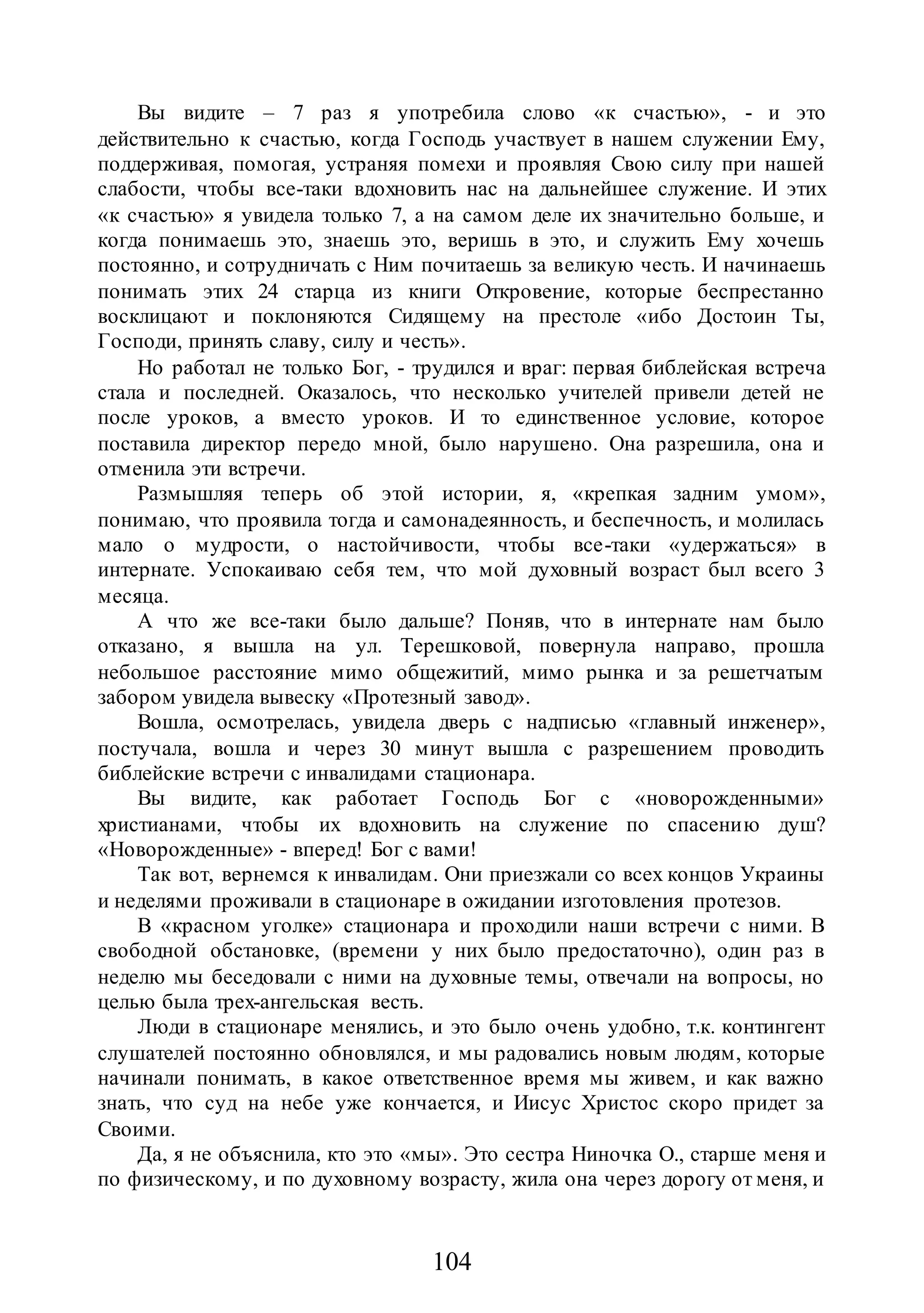 104
Вы видите – 7 раз я употребила слово «к счастью», - и это
действительно к счастью, когда Господь участвует в нашем служении Ему,
поддерживая, помогая, устраняя помехи и проявляя Свою силу при нашей
слабости, чтобы все-таки вдохновить нас на дальнейшее служение. И этих
«к счастью» я увидела только 7, а на самом деле их значительно больше, и
когда понимаешь это, знаешь это, веришь в это, и служить Ему хочешь
постоянно, и сотрудничать с Ним почитаешь за великую честь. И начинаешь
понимать этих 24 старца из книги Откровение, которые беспрестанно
восклицают и поклоняются Сидящему на престоле «ибо Достоин Ты,
Господи, принять славу, силу и честь».
Но работал не только Бог, - трудился и враг: первая библейская встреча
стала и последней. Оказалось, что несколько учителей привели детей не
после уроков, а вместо уроков. И то единственное условие, которое
поставила директор передо мной, было нарушено. Она разрешила, она и
отменила эти встречи.
Размышляя теперь об этой истории, я, «крепкая задним умом»,
понимаю, что проявила тогда и самонадеянность, и беспечность, и молилась
мало о мудрости, о настойчивости, чтобы все-таки «удержаться» в
интернате. Успокаиваю себя тем, что мой духовный возраст был всего 3
месяца.
А что же все-таки было дальше? Поняв, что в интернате нам было
отказано, я вышла на ул. Терешковой, повернула направо, прошла
небольшое расстояние мимо общежитий, мимо рынка и за решетчатым
забором увидела вывеску «Протезный завод».
Вошла, осмотрелась, увидела дверь с надписью «главный инженер»,
постучала, вошла и через 30 минут вышла с разрешением проводить
библейские встречи с инвалидами стационара.
Вы видите, как работает Господь Бог с «новорожденными»
христианами, чтобы их вдохновить на служение по спасению душ?
«Новорожденные» - вперед! Бог с вами!
Так вот, вернемся к инвалидам. Они приезжали со всех концов Украины
и неделями проживали в стационаре в ожидании изготовления протезов.
В «красном уголке» стационара и проходили наши встречи с ними. В
свободной обстановке, (времени у них было предостаточно), один раз в
неделю мы беседовали с ними на духовные темы, отвечали на вопросы, но
целью была трех-ангельская весть.
Люди в стационаре менялись, и это было очень удобно, т.к. контингент
слушателей постоянно обновлялся, и мы радовались новым людям, которые
начинали понимать, в какое ответственное время мы живем, и как важно
знать, что суд на небе уже кончается, и Иисус Христос скоро придет за
Своими.
Да, я не объяснила, кто это «мы». Это сестра Ниночка О., старше меня и
по физическому, и по духовному возрасту, жила она через дорогу от меня, и
 