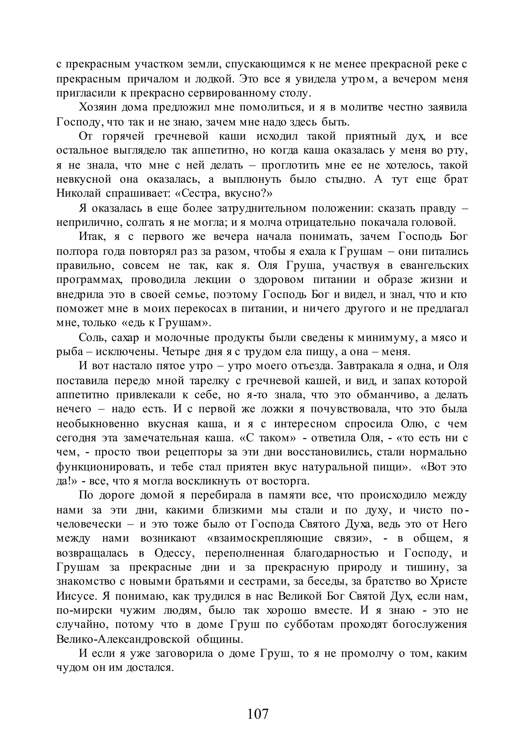 107
с прекрасным участком земли, спускающимся к не менее прекрасной реке с
прекрасным причалом и лодкой. Это все я увидела утром, а вечером меня
пригласили к прекрасно сервированному столу.
Хозяин дома предложил мне помолиться, и я в молитве честно заявила
Господу, что так и не знаю, зачем мне надо здесь быть.
От горячей гречневой каши исходил такой приятный дух, и все
остальное выглядело так аппетитно, но когда каша оказалась у меня во рту,
я не знала, что мне с ней делать – проглотить мне ее не хотелось, такой
невкусной она оказалась, а выплюнуть было стыдно. А тут еще брат
Николай спрашивает: «Сестра, вкусно?»
Я оказалась в еще более затруднительном положении: сказать правду –
неприлично, солгать я не могла; и я молча отрицательно покачала головой.
Итак, я с первого же вечера начала понимать, зачем Господь Бог
полтора года повторял раз за разом, чтобы я ехала к Грушам – они питались
правильно, совсем не так, как я. Оля Груша, участвуя в евангельских
программах, проводила лекции о здоровом питании и образе жизни и
внедрила это в своей семье, поэтому Господь Бог и видел, и знал, что и кто
поможет мне в моих перекосах в питании, и ничего другого и не предлагал
мне, только «едь к Грушам».
Соль, сахар и молочные продукты были сведены к минимуму, а мясо и
рыба – исключены. Четыре дня я с трудом ела пищу, а она – меня.
И вот настало пятое утро – утро моего отъезда. Завтракала я одна, и Оля
поставила передо мной тарелку с гречневой кашей, и вид, и запах которой
аппетитно привлекали к себе, но я-то знала, что это обманчиво, а делать
нечего – надо есть. И с первой же ложки я почувствовала, что это была
необыкновенно вкусная каша, и я с интересном спросила Олю, с чем
сегодня эта замечательная каша. «С таком» - ответила Оля, - «то есть ни с
чем, - просто твои рецепторы за эти дни восстановились, стали нормально
функционировать, и тебе стал приятен вкус натуральной пищи». «Вот это
да!» - все, что я могла воскликнуть от восторга.
По дороге домой я перебирала в памяти все, что происходило между
нами за эти дни, какими близкими мы стали и по духу, и чисто по -
человечески – и это тоже было от Господа Святого Духа, ведь это от Него
между нами возникают «взаимоскрепляющие связи», - в общем, я
возвращалась в Одессу, переполненная благодарностью и Господу, и
Грушам за прекрасные дни и за прекрасную природу и тишину, за
знакомство с новыми братьями и сестрами, за беседы, за братство во Христе
Иисусе. Я понимаю, как трудился в нас Великой Бог Святой Дух, если нам,
по-мирски чужим людям, было так хорошо вместе. И я знаю - это не
случайно, потому что в доме Груш по субботам проходят богослужения
Велико-Александровской общины.
И если я уже заговорила о доме Груш, то я не промолчу о том, каким
чудом он им достался.
 