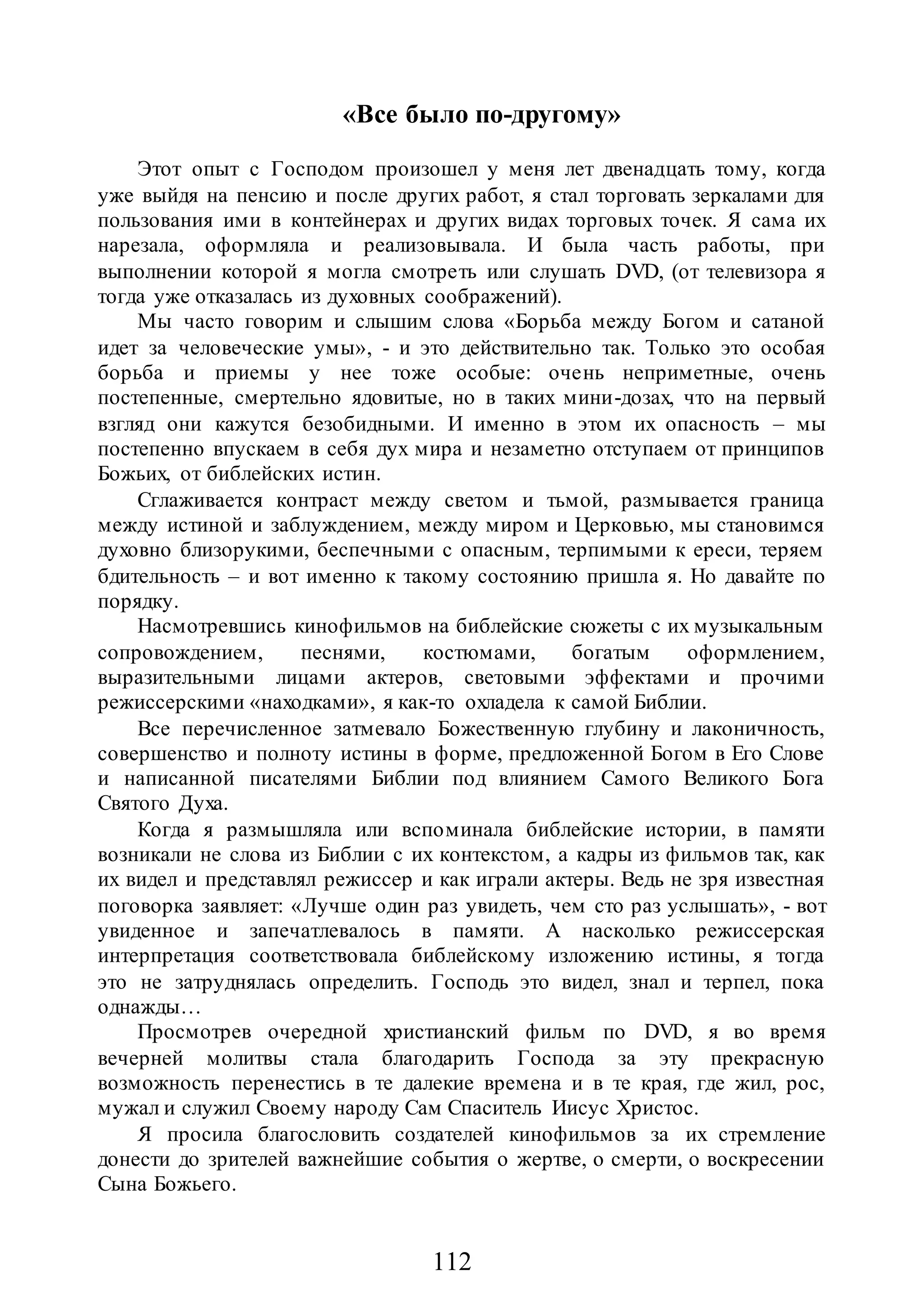 112
«Все было по-другому»
Этот опыт с Господом произошел у меня лет двенадцать тому, когда
уже выйдя на пенсию и после других работ, я стал торговать зеркалами для
пользования ими в контейнерах и других видах торговых точек. Я сама их
нарезала, оформляла и реализовывала. И была часть работы, при
выполнении которой я могла смотреть или слушать DVD, (от телевизора я
тогда уже отказалась из духовных соображений).
Мы часто говорим и слышим слова «Борьба между Богом и сатаной
идет за человеческие умы», - и это действительно так. Только это особая
борьба и приемы у нее тоже особые: очень неприметные, очень
постепенные, смертельно ядовитые, но в таких мини-дозах, что на первый
взгляд они кажутся безобидными. И именно в этом их опасность – мы
постепенно впускаем в себя дух мира и незаметно отступаем от принципов
Божьих, от библейских истин.
Сглаживается контраст между светом и тьмой, размывается граница
между истиной и заблуждением, между миром и Церковью, мы становимся
духовно близорукими, беспечными с опасным, терпимыми к ереси, теряем
бдительность – и вот именно к такому состоянию пришла я. Но давайте по
порядку.
Насмотревшись кинофильмов на библейские сюжеты с их музыкальным
сопровождением, песнями, костюмами, богатым оформлением,
выразительными лицами актеров, световыми эффектами и прочими
режиссерскими «находками», я как-то охладела к самой Библии.
Все перечисленное затмевало Божественную глубину и лаконичность,
совершенство и полноту истины в форме, предложенной Богом в Его Слове
и написанной писателями Библии под влиянием Самого Великого Бога
Святого Духа.
Когда я размышляла или вспоминала библейские истории, в памяти
возникали не слова из Библии с их контекстом, а кадры из фильмов так, как
их видел и представлял режиссер и как играли актеры. Ведь не зря известная
поговорка заявляет: «Лучше один раз увидеть, чем сто раз услышать», - вот
увиденное и запечатлевалось в памяти. А насколько режиссерская
интерпретация соответствовала библейскому изложению истины, я тогда
это не затруднялась определить. Господь это видел, знал и терпел, пока
однажды…
Просмотрев очередной христианский фильм по DVD, я во время
вечерней молитвы стала благодарить Господа за эту прекрасную
возможность перенестись в те далекие времена и в те края, где жил, рос,
мужал и служил Своему народу Сам Спаситель Иисус Христос.
Я просила благословить создателей кинофильмов за их стремление
донести до зрителей важнейшие события о жертве, о смерти, о воскресении
Сына Божьего.
 