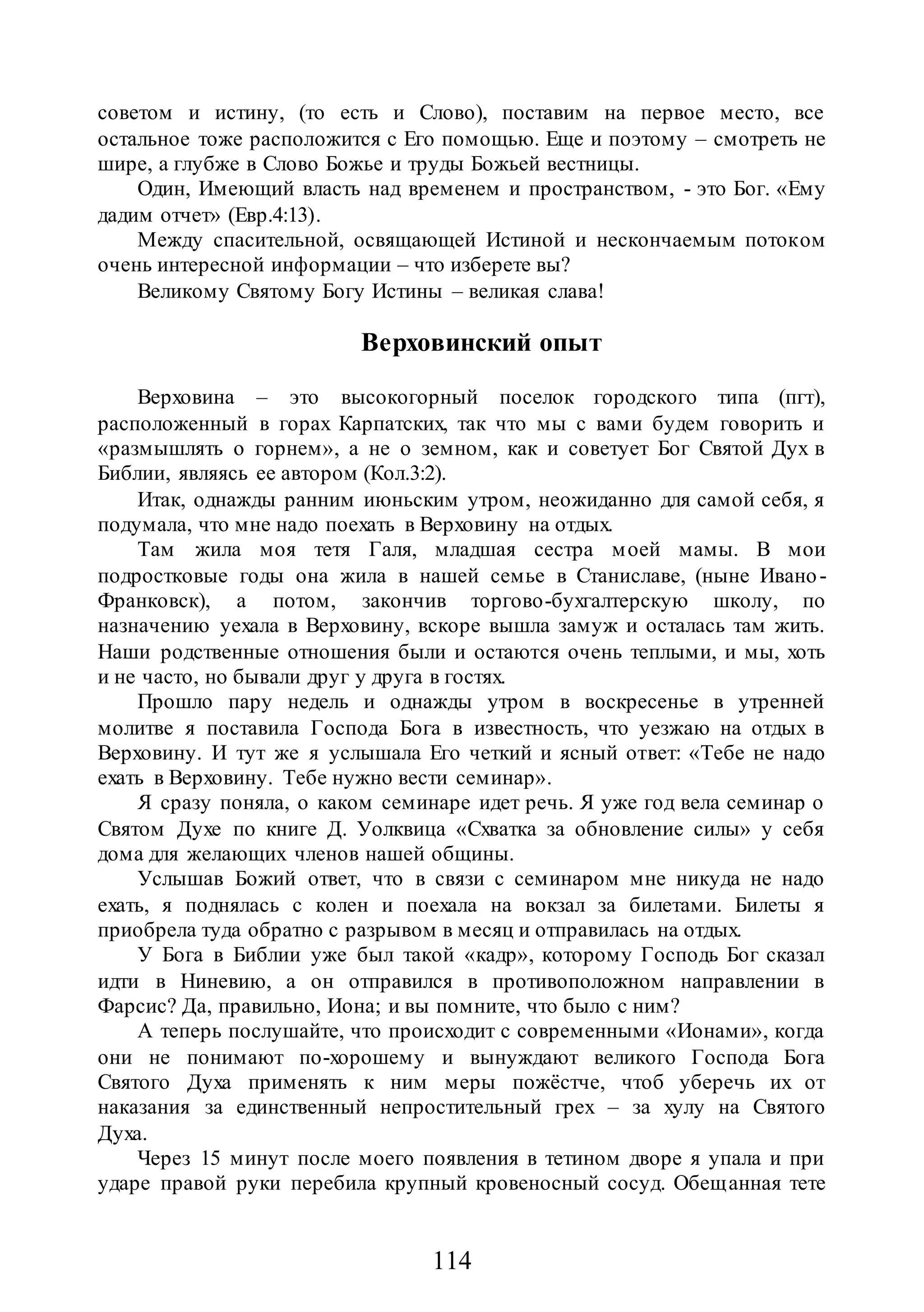 114
советом и истину, (то есть и Слово), поставим на первое место, все
остальное тоже расположится с Его помощью. Еще и поэтому – смотреть не
шире, а глубже в Слово Божье и труды Божьей вестницы.
Один, Имеющий власть над временем и пространством, - это Бог. «Ему
дадим отчет» (Евр.4:13).
Между спасительной, освящающей Истиной и нескончаемым потоком
очень интересной информации – что изберете вы?
Великому Святому Богу Истины – великая слава!
Верховинский опыт
Верховина – это высокогорный поселок городского типа (пгт),
расположенный в горах Карпатских, так что мы с вами будем говорить и
«размышлять о горнем», а не о земном, как и советует Бог Святой Дух в
Библии, являясь ее автором (Кол.3:2).
Итак, однажды ранним июньским утром, неожиданно для самой себя, я
подумала, что мне надо поехать в Верховину на отдых.
Там жила моя тетя Галя, младшая сестра моей мамы. В мои
подростковые годы она жила в нашей семье в Станиславе, (ныне Ивано-
Франковск), а потом, закончив торгово-бухгалтерскую школу, по
назначению уехала в Верховину, вскоре вышла замуж и осталась там жить.
Наши родственные отношения были и остаются очень теплыми, и мы, хоть
и не часто, но бывали друг у друга в гостях.
Прошло пару недель и однажды утром в воскресенье в утренней
молитве я поставила Господа Бога в известность, что уезжаю на отдых в
Верховину. И тут же я услышала Его четкий и ясный ответ: «Тебе не надо
ехать в Верховину. Тебе нужно вести семинар».
Я сразу поняла, о каком семинаре идет речь. Я уже год вела семинар о
Святом Духе по книге Д. Уолквица «Схватка за обновление силы» у себя
дома для желающих членов нашей общины.
Услышав Божий ответ, что в связи с семинаром мне никуда не надо
ехать, я поднялась с колен и поехала на вокзал за билетами. Билеты я
приобрела туда обратно с разрывом в месяц и отправилась на отдых.
У Бога в Библии уже был такой «кадр», которому Господь Бог сказал
идти в Ниневию, а он отправился в противоположном направлении в
Фарсис? Да, правильно, Иона; и вы помните, что было с ним?
А теперь послушайте, что происходит с современными «Ионами», когда
они не понимают по-хорошему и вынуждают великого Господа Бога
Святого Духа применять к ним меры пожёстче, чтоб уберечь их от
наказания за единственный непростительный грех – за хулу на Святого
Духа.
Через 15 минут после моего появления в тетином дворе я упала и при
ударе правой руки перебила крупный кровеносный сосуд. Обещанная тете
 