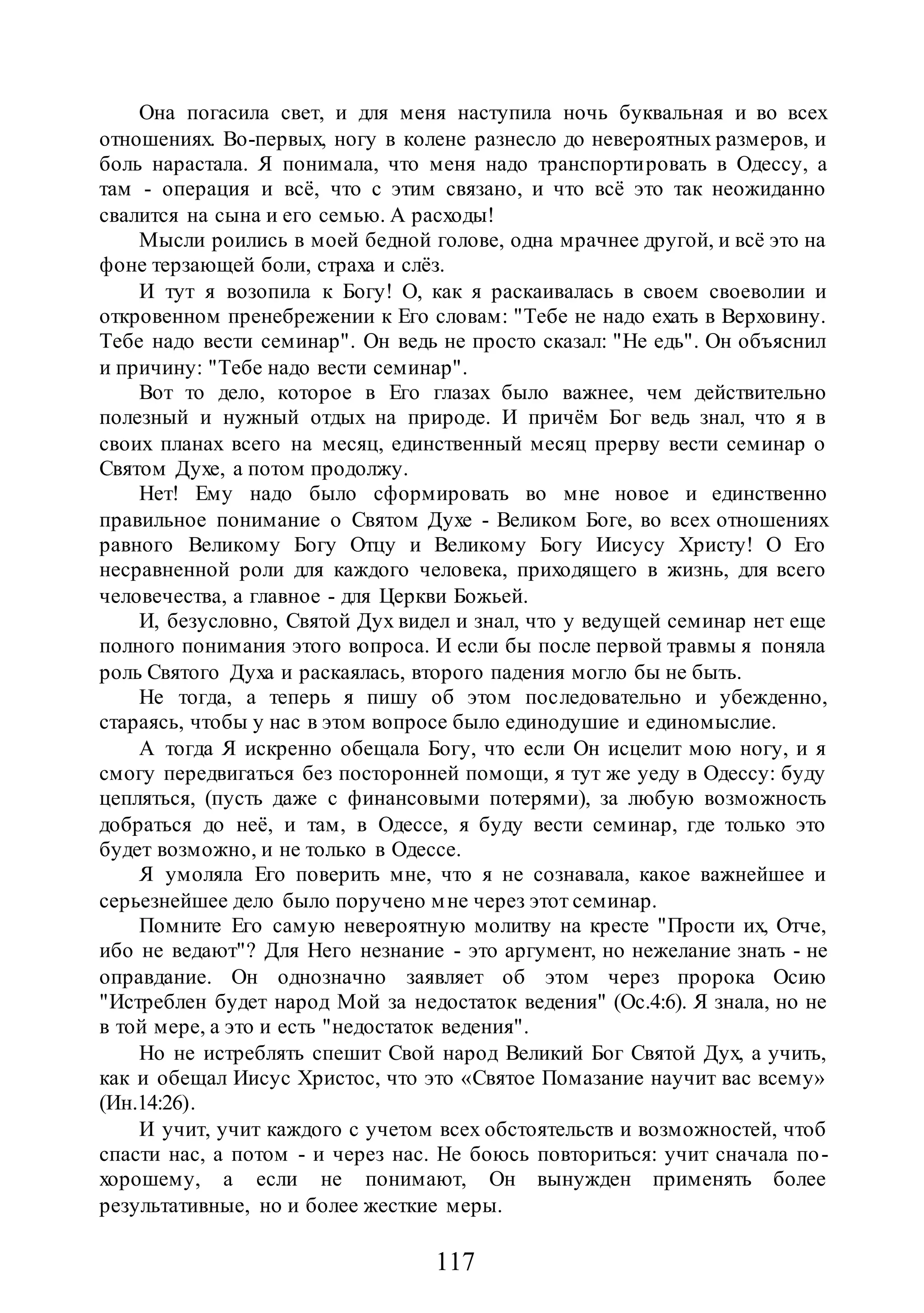 117
Она погасила свет, и для меня наступила ночь буквальная и во всех
отношениях. Во-первых, ногу в колене разнесло до невероятных размеров, и
боль нарастала. Я понимала, что меня надо транспортировать в Одессу, а
там - операция и всё, что с этим связано, и что всё это так неожиданно
свалится на сына и его семью. А расходы!
Мысли роились в моей бедной голове, одна мрачнее другой, и всё это на
фоне терзающей боли, страха и слёз.
И тут я возопила к Богу! О, как я раскаивалась в своем своеволии и
откровенном пренебрежении к Его словам: "Тебе не надо ехать в Верховину.
Тебе надо вести семинар". Он ведь не просто сказал: "Не едь". Он объяснил
и причину: "Тебе надо вести семинар".
Вот то дело, которое в Его глазах было важнее, чем действительно
полезный и нужный отдых на природе. И причём Бог ведь знал, что я в
своих планах всего на месяц, единственный месяц прерву вести семинар о
Святом Духе, а потом продолжу.
Нет! Ему надо было сформировать во мне новое и единственно
правильное понимание о Святом Духе - Великом Боге, во всех отношениях
равного Великому Богу Отцу и Великому Богу Иисусу Христу! О Его
несравненной роли для каждого человека, приходящего в жизнь, для всего
человечества, а главное - для Церкви Божьей.
И, безусловно, Святой Дух видел и знал, что у ведущей семинар нет еще
полного понимания этого вопроса. И если бы после первой травмы я поняла
роль Святого Духа и раскаялась, второго падения могло бы не быть.
Не тогда, а теперь я пишу об этом последовательно и убежденно,
стараясь, чтобы у нас в этом вопросе было единодушие и единомыслие.
А тогда Я искренно обещала Богу, что если Он исцелит мою ногу, и я
смогу передвигаться без посторонней помощи, я тут же уеду в Одессу: буду
цепляться, (пусть даже с финансовыми потерями), за любую возможность
добраться до неё, и там, в Одессе, я буду вести семинар, где только это
будет возможно, и не только в Одессе.
Я умоляла Его поверить мне, что я не сознавала, какое важнейшее и
серьезнейшее дело было поручено мне через этот семинар.
Помните Его самую невероятную молитву на кресте "Прости их, Отче,
ибо не ведают"? Для Него незнание - это аргумент, но нежелание знать - не
оправдание. Он однозначно заявляет об этом через пророка Осию
"Истреблен будет народ Мой за недостаток ведения" (Ос.4:6). Я знала, но не
в той мере, а это и есть "недостаток ведения".
Но не истреблять спешит Свой народ Великий Бог Святой Дух, а учить,
как и обещал Иисус Христос, что это «Святое Помазание научит вас всему»
(Ин.14:26).
И учит, учит каждого с учетом всех обстоятельств и возможностей, чтоб
спасти нас, а потом - и через нас. Не боюсь повториться: учит сначала по-
хорошему, а если не понимают, Он вынужден применять более
результативные, но и более жесткие меры.
 
