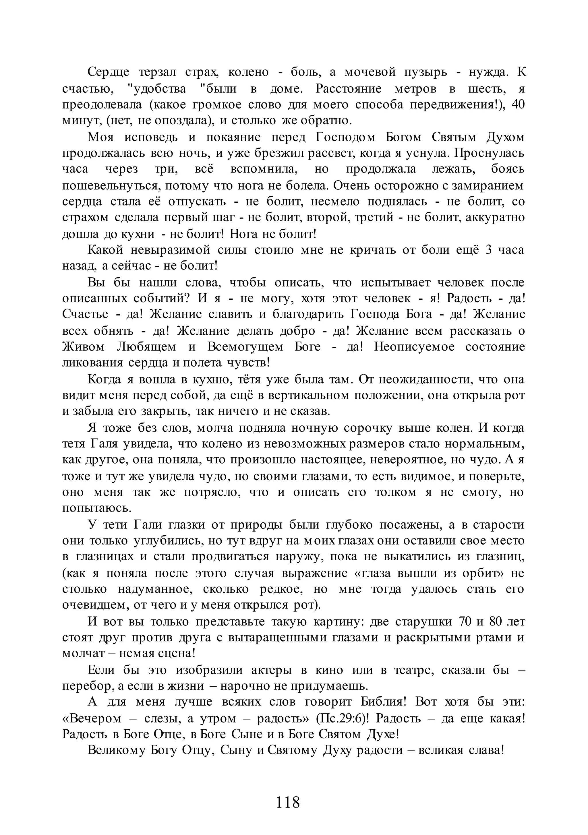 118
Сердце терзал страх, колено - боль, а мочевой пузырь - нужда. К
счастью, "удобства "были в доме. Расстояние метров в шесть, я
преодолевала (какое громкое слово для моего способа передвижения!), 40
минут, (нет, не опоздала), и столько же обратно.
Моя исповедь и покаяние перед Господом Богом Святым Духом
продолжалась всю ночь, и уже брезжил рассвет, когда я уснула. Проснулась
часа через три, всё вспомнила, но продолжала лежать, боясь
пошевельнуться, потому что нога не болела. Очень осторожно с замиранием
сердца стала её отпускать - не болит, несмело поднялась - не болит, со
страхом сделала первый шаг - не болит, второй, третий - не болит, аккуратно
дошла до кухни - не болит! Нога не болит!
Какой невыразимой силы стоило мне не кричать от боли ещё 3 часа
назад, а сейчас - не болит!
Вы бы нашли слова, чтобы описать, что испытывает человек после
описанных событий? И я - не могу, хотя этот человек - я! Радость - да!
Счастье - да! Желание славить и благодарить Господа Бога - да! Желание
всех обнять - да! Желание делать добро - да! Желание всем рассказать о
Живом Любящем и Всемогущем Боге - да! Неописуемое состояние
ликования сердца и полета чувств!
Когда я вошла в кухню, тётя уже была там. От неожиданности, что она
видит меня перед собой, да ещё в вертикальном положении, она открыла рот
и забыла его закрыть, так ничего и не сказав.
Я тоже без слов, молча подняла ночную сорочку выше колен. И когда
тетя Галя увидела, что колено из невозможных размеров стало нормальным,
как другое, она поняла, что произошло настоящее, невероятное, но чудо. А я
тоже и тут же увидела чудо, но своими глазами, то есть видимое, и поверьте,
оно меня так же потрясло, что и описать его толком я не смогу, но
попытаюсь.
У тети Гали глазки от природы были глубоко посажены, а в старости
они только углубились, но тут вдруг на моих глазах они оставили свое место
в глазницах и стали продвигаться наружу, пока не выкатились из глазниц,
(как я поняла после этого случая выражение «глаза вышли из орбит» не
столько надуманное, сколько редкое, но мне тогда удалось стать его
очевидцем, от чего и у меня открылся рот).
И вот вы только представьте такую картину: две старушки 70 и 80 лет
стоят друг против друга с вытаращенными глазами и раскрытыми ртами и
молчат – немая сцена!
Если бы это изобразили актеры в кино или в театре, сказали бы –
перебор, а если в жизни – нарочно не придумаешь.
А для меня лучше всяких слов говорит Библия! Вот хотя бы эти:
«Вечером – слезы, а утром – радость» (Пс.29:6)! Радость – да еще какая!
Радость в Боге Отце, в Боге Сыне и в Боге Святом Духе!
Великому Богу Отцу, Сыну и Святому Духу радости – великая слава!
 