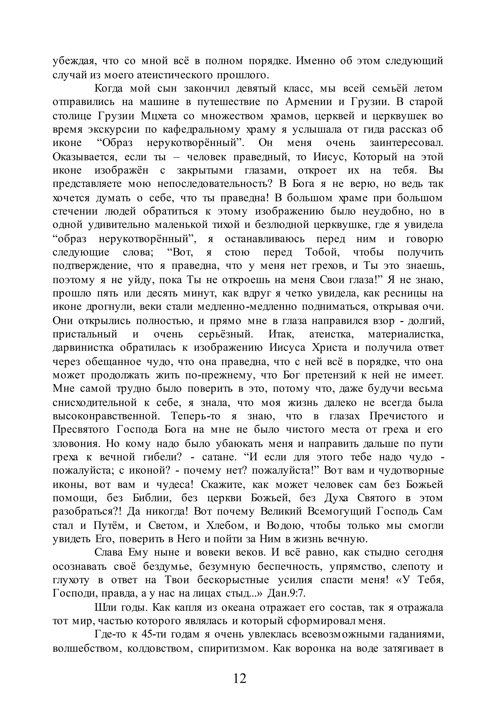 12
убеждая, что со мной всё в полном порядке. Именно об этом следующий
случай из моего атеистического прошлого.
Когда мой сын закончил девятый класс, мы всей семьёй летом
отправились на машине в путешествие по Армении и Грузии. В старой
столице Грузии Мцхета со множеством храмов, церквей и церквушек во
время экскурсии по кафедральному храму я услышала от гида рассказ об
иконе “Образ нерукотворённый”. Он меня очень заинтересовал.
Оказывается, если ты – человек праведный, то Иисус, Который на этой
иконе изображён с закрытыми глазами, откроет их на тебя. Вы
представляете мою непоследовательность? В Бога я не верю, но ведь так
хочется думать о себе, что ты праведна! В большом храме при большом
стечении людей обратиться к этому изображению было неудобно, но в
одной удивительно маленькой тихой и безлюдной церквушке, где я увидела
“образ нерукотворённый”, я останавливаюсь перед ним и говорю
следующие слова; “Вот, я стою перед Тобой, чтобы получить
подтверждение, что я праведна, что у меня нет грехов, и Ты это знаешь,
поэтому я не уйду, пока Ты не откроешь на меня Свои глаза!” Я не знаю,
прошло пять или десять минут, как вдруг я четко увидела, как ресницы на
иконе дрогнули, веки стали медленно-медленно подниматься, открывая очи.
Они открылись полностью, и прямо мне в глаза направился взор - долгий,
пристальный и очень серьёзный. Итак, атеистка, материалистка,
дарвинистка обратилась к изображению Иисуса Христа и получила ответ
через обещанное чудо, что она праведна, что с ней всё в порядке, что она
может продолжать жить по-прежнему, что Бог претензий к ней не имеет.
Мне самой трудно было поверить в это, потому что, даже будучи весьма
снисходительной к себе, я знала, что моя жизнь далеко не всегда была
высоконравственной. Теперь-то я знаю, что в глазах Пречистого и
Пресвятого Господа Бога на мне не было чистого места от греха и его
зловония. Но кому надо было убаюкать меня и направить дальше по пути
греха к вечной гибели? - сатане. “И если для этого тебе надо чудо -
пожалуйста; с иконой? - почему нет? пожалуйста!” Вот вам и чудотворные
иконы, вот вам и чудеса! Скажите, как может человек сам без Божьей
помощи, без Библии, без церкви Божьей, без Духа Святого в этом
разобраться?! Да никогда! Вот почему Великий Всемогущий Господь Сам
стал и Путём, и Светом, и Хлебом, и Водою, чтобы только мы смогли
увидеть Его, поверить в Него и пойти за Ним в жизнь вечную.
Слава Ему ныне и вовеки веков. И всё равно, как стыдно сегодня
осознавать своё бездумье, безумную беспечность, упрямство, слепоту и
глухоту в ответ на Твои бескорыстные усилия спасти меня! «У Тебя,
Господи, правда, а у нас на лицах стыд...» Дан.9:7.
Шли годы. Как капля из океана отражает его состав, так я отражала
тот мир, частью которого являлась и который сформировал меня.
Где-то к 45-ти годам я очень увлеклась всевозможными гаданиями,
волшебством, колдовством, спиритизмом. Как воронка на воде затягивает в
 