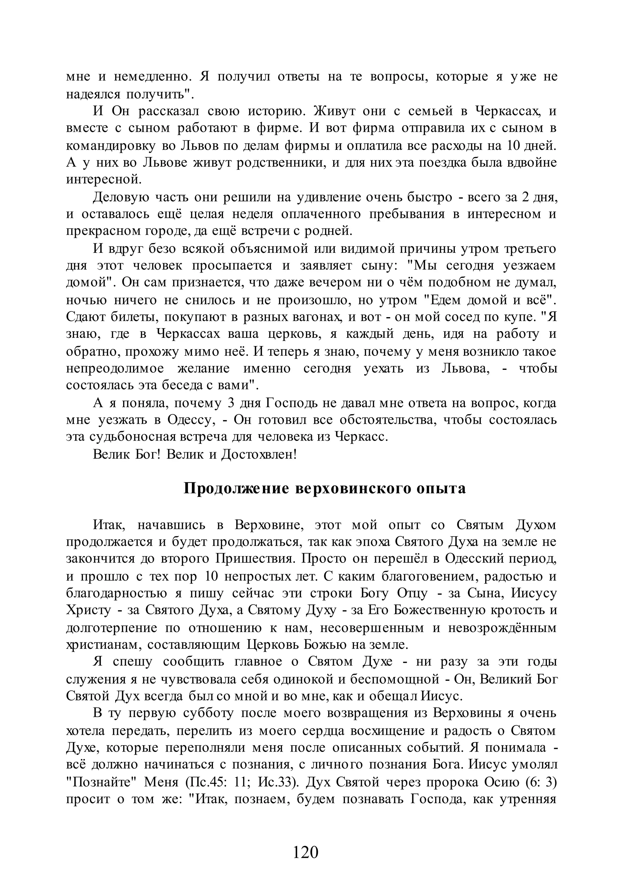 120
мне и немедленно. Я получил ответы на те вопросы, которые я уже не
надеялся получить".
И Он рассказал свою историю. Живут они с семьей в Черкассах, и
вместе с сыном работают в фирме. И вот фирма отправила их с сыном в
командировку во Львов по делам фирмы и оплатила все расходы на 10 дней.
А у них во Львове живут родственники, и для них эта поездка была вдвойне
интересной.
Деловую часть они решили на удивление очень быстро - всего за 2 дня,
и оставалось ещё целая неделя оплаченного пребывания в интересном и
прекрасном городе, да ещё встречи с родней.
И вдруг безо всякой объяснимой или видимой причины утром третьего
дня этот человек просыпается и заявляет сыну: "Мы сегодня уезжаем
домой". Он сам признается, что даже вечером ни о чём подобном не думал,
ночью ничего не снилось и не произошло, но утром "Едем домой и всё".
Сдают билеты, покупают в разных вагонах, и вот - он мой сосед по купе. "Я
знаю, где в Черкассах ваша церковь, я каждый день, идя на работу и
обратно, прохожу мимо неё. И теперь я знаю, почему у меня возникло такое
непреодолимое желание именно сегодня уехать из Львова, - чтобы
состоялась эта беседа с вами".
А я поняла, почему 3 дня Господь не давал мне ответа на вопрос, когда
мне уезжать в Одессу, - Он готовил все обстоятельства, чтобы состоялась
эта судьбоносная встреча для человека из Черкасс.
Велик Бог! Велик и Достохвлен!
Продолжение верховинского опыта
Итак, начавшись в Верховине, этот мой опыт со Святым Духом
продолжается и будет продолжаться, так как эпоха Святого Духа на земле не
закончится до второго Пришествия. Просто он перешёл в Одесский период,
и прошло с тех пор 10 непростых лет. С каким благоговением, радостью и
благодарностью я пишу сейчас эти строки Богу Отцу - за Сына, Иисусу
Христу - за Святого Духа, а Святому Духу - за Его Божественную кротость и
долготерпение по отношению к нам, несовершенным и невозрождённым
христианам, составляющим Церковь Божью на земле.
Я спешу сообщить главное о Святом Духе - ни разу за эти годы
служения я не чувствовала себя одинокой и беспомощной - Он, Великий Бог
Святой Дух всегда был со мной и во мне, как и обещал Иисус.
В ту первую субботу после моего возвращения из Верховины я очень
хотела передать, перелить из моего сердца восхищение и радость о Святом
Духе, которые переполняли меня после описанных событий. Я понимала -
всё должно начинаться с познания, с личного познания Бога. Иисус умолял
"Познайте" Меня (Пс.45: 11; Ис.33). Дух Святой через пророка Осию (6: 3)
просит о том же: "Итак, познаем, будем познавать Господа, как утренняя
 