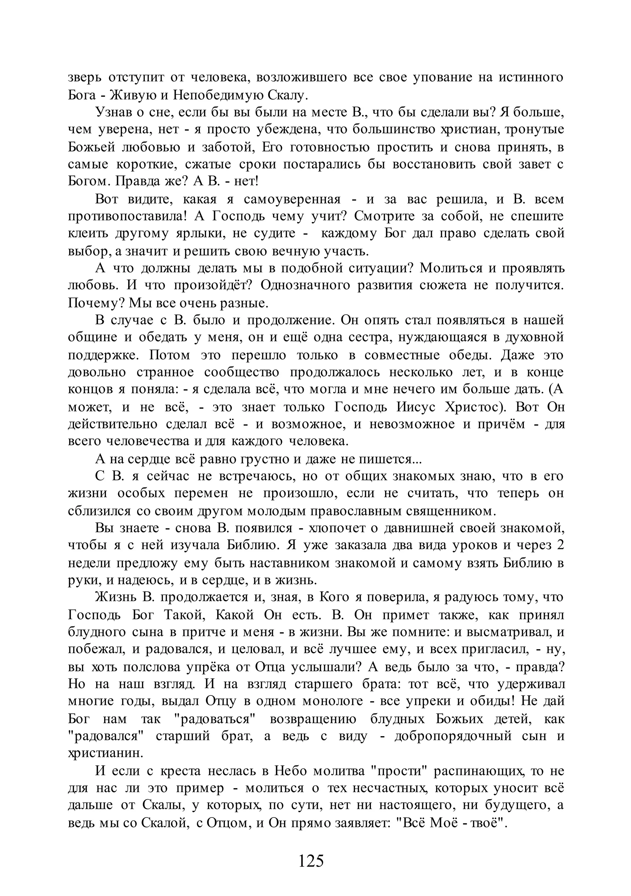 125
зверь отступит от человека, возложившего все свое упование на истинного
Бога - Живую и Непобедимую Скалу.
Узнав о сне, если бы вы были на месте В., что бы сделали вы? Я больше,
чем уверена, нет - я просто убеждена, что большинство христиан, тронутые
Божьей любовью и заботой, Его готовностью простить и снова принять, в
самые короткие, сжатые сроки постарались бы восстановить свой завет с
Богом. Правда же? А В. - нет!
Вот видите, какая я самоуверенная - и за вас решила, и В. всем
противопоставила! А Господь чему учит? Смотрите за собой, не спешите
клеить другому ярлыки, не судите - каждому Бог дал право сделать свой
выбор, а значит и решить свою вечную участь.
А что должны делать мы в подобной ситуации? Молиться и проявлять
любовь. И что произойдёт? Однозначного развития сюжета не получится.
Почему? Мы все очень разные.
В случае с В. было и продолжение. Он опять стал появляться в нашей
общине и обедать у меня, он и ещё одна сестра, нуждающаяся в духовной
поддержке. Потом это перешло только в совместные обеды. Даже это
довольно странное сообщество продолжалось несколько лет, и в конце
концов я поняла: - я сделала всё, что могла и мне нечего им больше дать. (А
может, и не всё, - это знает только Господь Иисус Христос). Вот Он
действительно сделал всё - и возможное, и невозможное и причём - для
всего человечества и для каждого человека.
А на сердце всё равно грустно и даже не пишется...
С В. я сейчас не встречаюсь, но от общих знакомых знаю, что в его
жизни особых перемен не произошло, если не считать, что теперь он
сблизился со своим другом молодым православным священником.
Вы знаете - снова В. появился - хлопочет о давнишней своей знакомой,
чтобы я с ней изучала Библию. Я уже заказала два вида уроков и через 2
недели предложу ему быть наставником знакомой и самому взять Библию в
руки, и надеюсь, и в сердце, и в жизнь.
Жизнь В. продолжается и, зная, в Кого я поверила, я радуюсь тому, что
Господь Бог Такой, Какой Он есть. В. Он примет также, как принял
блудного сына в притче и меня - в жизни. Вы же помните: и высматривал, и
побежал, и радовался, и целовал, и всё лучшее ему, и всех пригласил, - ну,
вы хоть полслова упрёка от Отца услышали? А ведь было за что, - правда?
Но на наш взгляд. И на взгляд старшего брата: тот всё, что удерживал
многие годы, выдал Отцу в одном монологе - все упреки и обиды! Не дай
Бог нам так "радоваться" возвращению блудных Божьих детей, как
"радовался" старший брат, а ведь с виду - добропорядочный сын и
христианин.
И если с креста неслась в Небо молитва "прости" распинающих, то не
для нас ли это пример - молиться о тех несчастных, которых уносит всё
дальше от Скалы, у которых, по сути, нет ни настоящего, ни будущего, а
ведь мы со Скалой, с Отцом, и Он прямо заявляет: "Всё Моё - твоё".
 