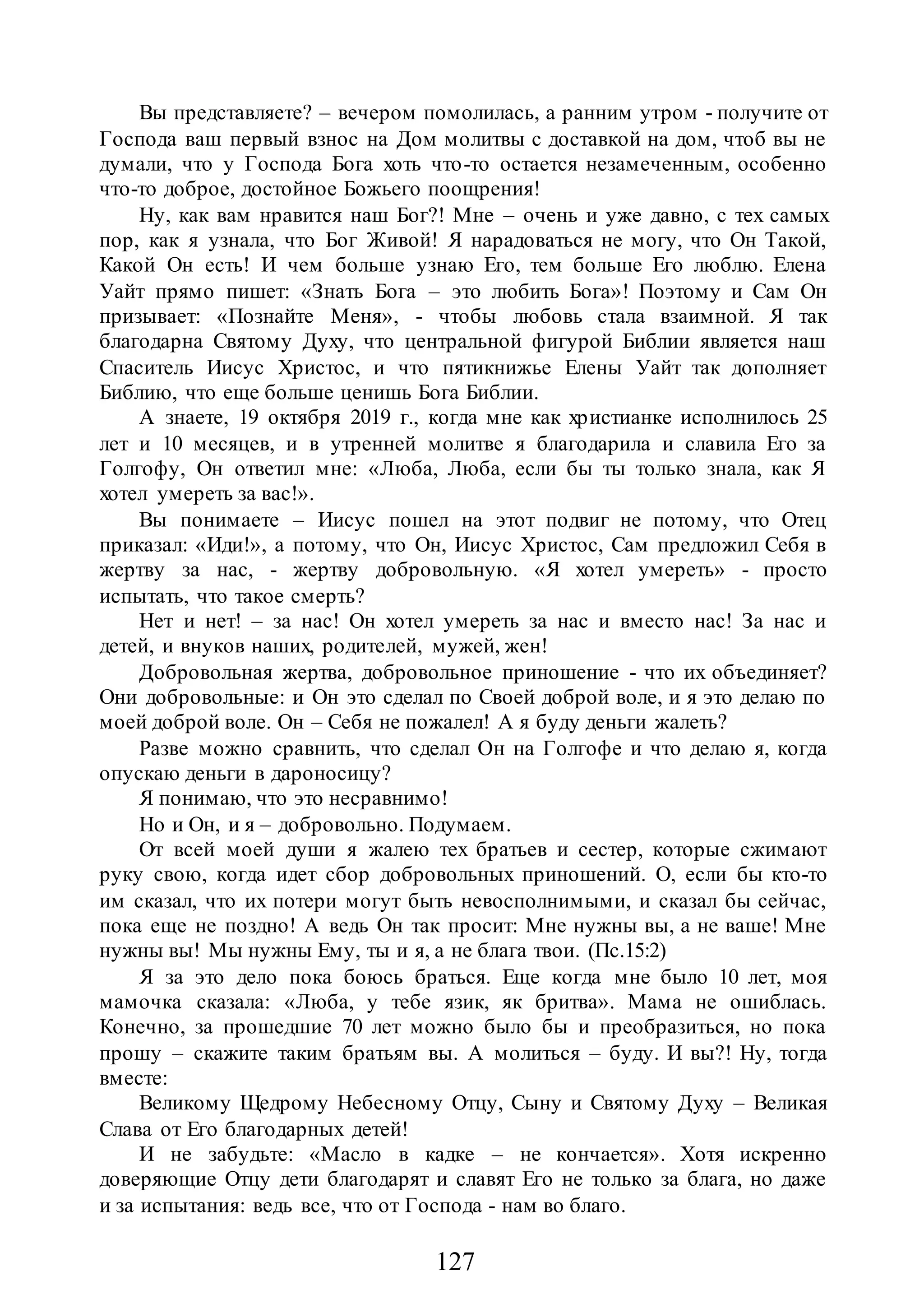 127
Вы представляете? – вечером помолилась, а ранним утром - получите от
Господа ваш первый взнос на Дом молитвы с доставкой на дом, чтоб вы не
думали, что у Господа Бога хоть что-то остается незамеченным, особенно
что-то доброе, достойное Божьего поощрения!
Ну, как вам нравится наш Бог?! Мне – очень и уже давно, с тех самых
пор, как я узнала, что Бог Живой! Я нарадоваться не могу, что Он Такой,
Какой Он есть! И чем больше узнаю Его, тем больше Его люблю. Елена
Уайт прямо пишет: «Знать Бога – это любить Бога»! Поэтому и Сам Он
призывает: «Познайте Меня», - чтобы любовь стала взаимной. Я так
благодарна Святому Духу, что центральной фигурой Библии является наш
Спаситель Иисус Христос, и что пятикнижье Елены Уайт так дополняет
Библию, что еще больше ценишь Бога Библии.
А знаете, 19 октября 2019 г., когда мне как христианке исполнилось 25
лет и 10 месяцев, и в утренней молитве я благодарила и славила Его за
Голгофу, Он ответил мне: «Люба, Люба, если бы ты только знала, как Я
хотел умереть за вас!».
Вы понимаете – Иисус пошел на этот подвиг не потому, что Отец
приказал: «Иди!», а потому, что Он, Иисус Христос, Сам предложил Себя в
жертву за нас, - жертву добровольную. «Я хотел умереть» - просто
испытать, что такое смерть?
Нет и нет! – за нас! Он хотел умереть за нас и вместо нас! За нас и
детей, и внуков наших, родителей, мужей, жен!
Добровольная жертва, добровольное приношение - что их объединяет?
Они добровольные: и Он это сделал по Своей доброй воле, и я это делаю по
моей доброй воле. Он – Себя не пожалел! А я буду деньги жалеть?
Разве можно сравнить, что сделал Он на Голгофе и что делаю я, когда
опускаю деньги в дароносицу?
Я понимаю, что это несравнимо!
Но и Он, и я – добровольно. Подумаем.
От всей моей души я жалею тех братьев и сестер, которые сжимают
руку свою, когда идет сбор добровольных приношений. О, если бы кто-то
им сказал, что их потери могут быть невосполнимыми, и сказал бы сейчас,
пока еще не поздно! А ведь Он так просит: Мне нужны вы, а не ваше! Мне
нужны вы! Мы нужны Ему, ты и я, а не блага твои. (Пс.15:2)
Я за это дело пока боюсь браться. Еще когда мне было 10 лет, моя
мамочка сказала: «Люба, у тебе язик, як бритва». Мама не ошиблась.
Конечно, за прошедшие 70 лет можно было бы и преобразиться, но пока
прошу – скажите таким братьям вы. А молиться – буду. И вы?! Ну, тогда
вместе:
Великому Щедрому Небесному Отцу, Сыну и Святому Духу – Великая
Слава от Его благодарных детей!
И не забудьте: «Масло в кадке – не кончается». Хотя искренно
доверяющие Отцу дети благодарят и славят Его не только за блага, но даже
и за испытания: ведь все, что от Господа - нам во благо.
 