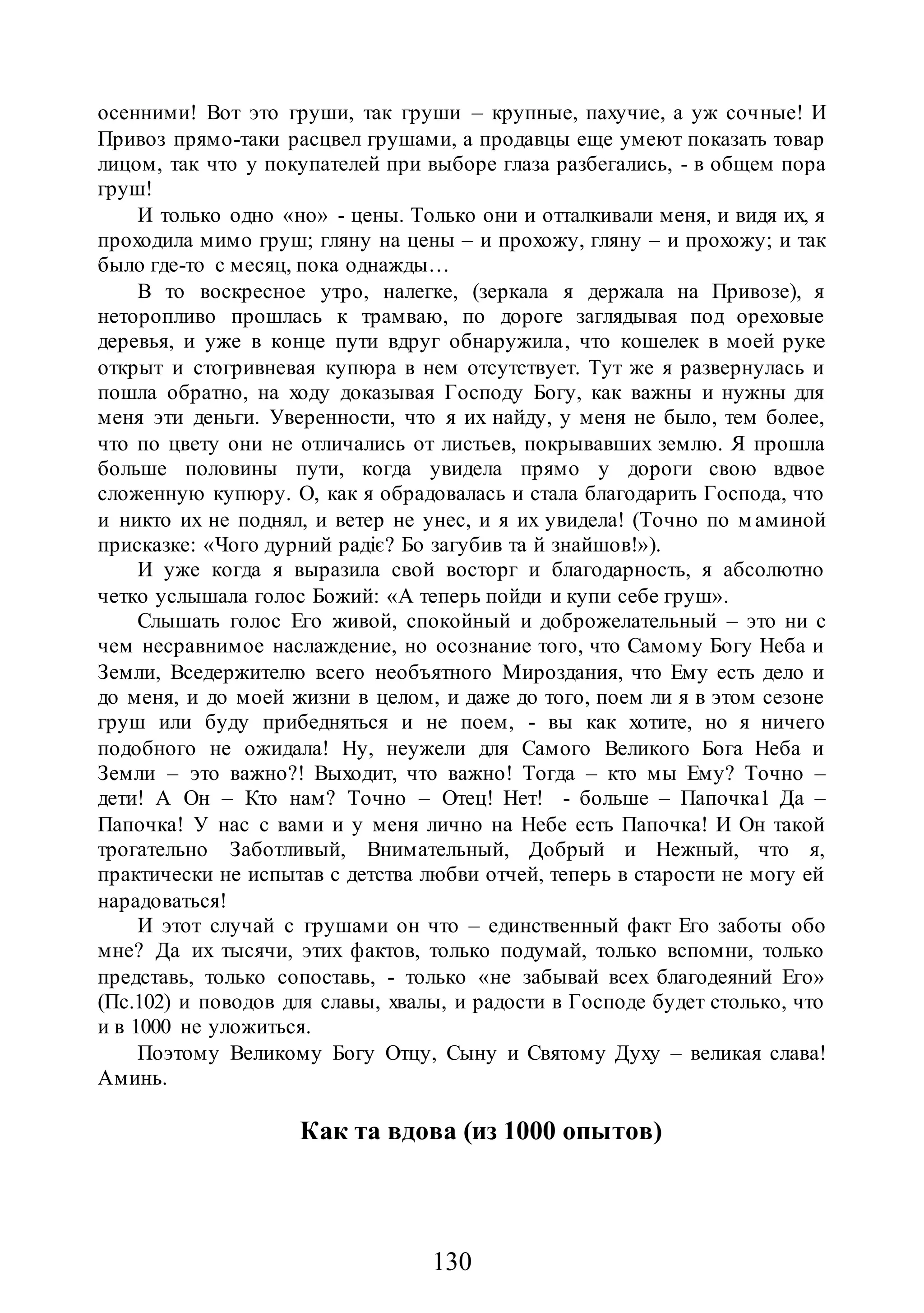 130
осенними! Вот это груши, так груши – крупные, пахучие, а уж сочные! И
Привоз прямо-таки расцвел грушами, а продавцы еще умеют показать товар
лицом, так что у покупателей при выборе глаза разбегались, - в общем пора
груш!
И только одно «но» - цены. Только они и отталкивали меня, и видя их, я
проходила мимо груш; гляну на цены – и прохожу, гляну – и прохожу; и так
было где-то с месяц, пока однажды…
В то воскресное утро, налегке, (зеркала я держала на Привозе), я
неторопливо прошлась к трамваю, по дороге заглядывая под ореховые
деревья, и уже в конце пути вдруг обнаружила, что кошелек в моей руке
открыт и стогривневая купюра в нем отсутствует. Тут же я развернулась и
пошла обратно, на ходу доказывая Господу Богу, как важны и нужны для
меня эти деньги. Уверенности, что я их найду, у меня не было, тем более,
что по цвету они не отличались от листьев, покрывавших землю. Я прошла
больше половины пути, когда увидела прямо у дороги свою вдвое
сложенную купюру. О, как я обрадовалась и стала благодарить Господа, что
и никто их не поднял, и ветер не унес, и я их увидела! (Точно по м аминой
присказке: «Чого дурний радіє? Бо загубив та й знайшов!»).
И уже когда я выразила свой восторг и благодарность, я абсолютно
четко услышала голос Божий: «А теперь пойди и купи себе груш».
Слышать голос Его живой, спокойный и доброжелательный – это ни с
чем несравнимое наслаждение, но осознание того, что Самому Богу Неба и
Земли, Вседержителю всего необъятного Мироздания, что Ему есть дело и
до меня, и до моей жизни в целом, и даже до того, поем ли я в этом сезоне
груш или буду прибедняться и не поем, - вы как хотите, но я ничего
подобного не ожидала! Ну, неужели для Самого Великого Бога Неба и
Земли – это важно?! Выходит, что важно! Тогда – кто мы Ему? Точно –
дети! А Он – Кто нам? Точно – Отец! Нет! - больше – Папочка1 Да –
Папочка! У нас с вами и у меня лично на Небе есть Папочка! И Он такой
трогательно Заботливый, Внимательный, Добрый и Нежный, что я,
практически не испытав с детства любви отчей, теперь в старости не могу ей
нарадоваться!
И этот случай с грушами он что – единственный факт Его заботы обо
мне? Да их тысячи, этих фактов, только подумай, только вспомни, только
представь, только сопоставь, - только «не забывай всех благодеяний Его»
(Пс.102) и поводов для славы, хвалы, и радости в Господе будет столько, что
и в 1000 не уложиться.
Поэтому Великому Богу Отцу, Сыну и Святому Духу – великая слава!
Аминь.
Как та вдова (из 1000 опытов)
 