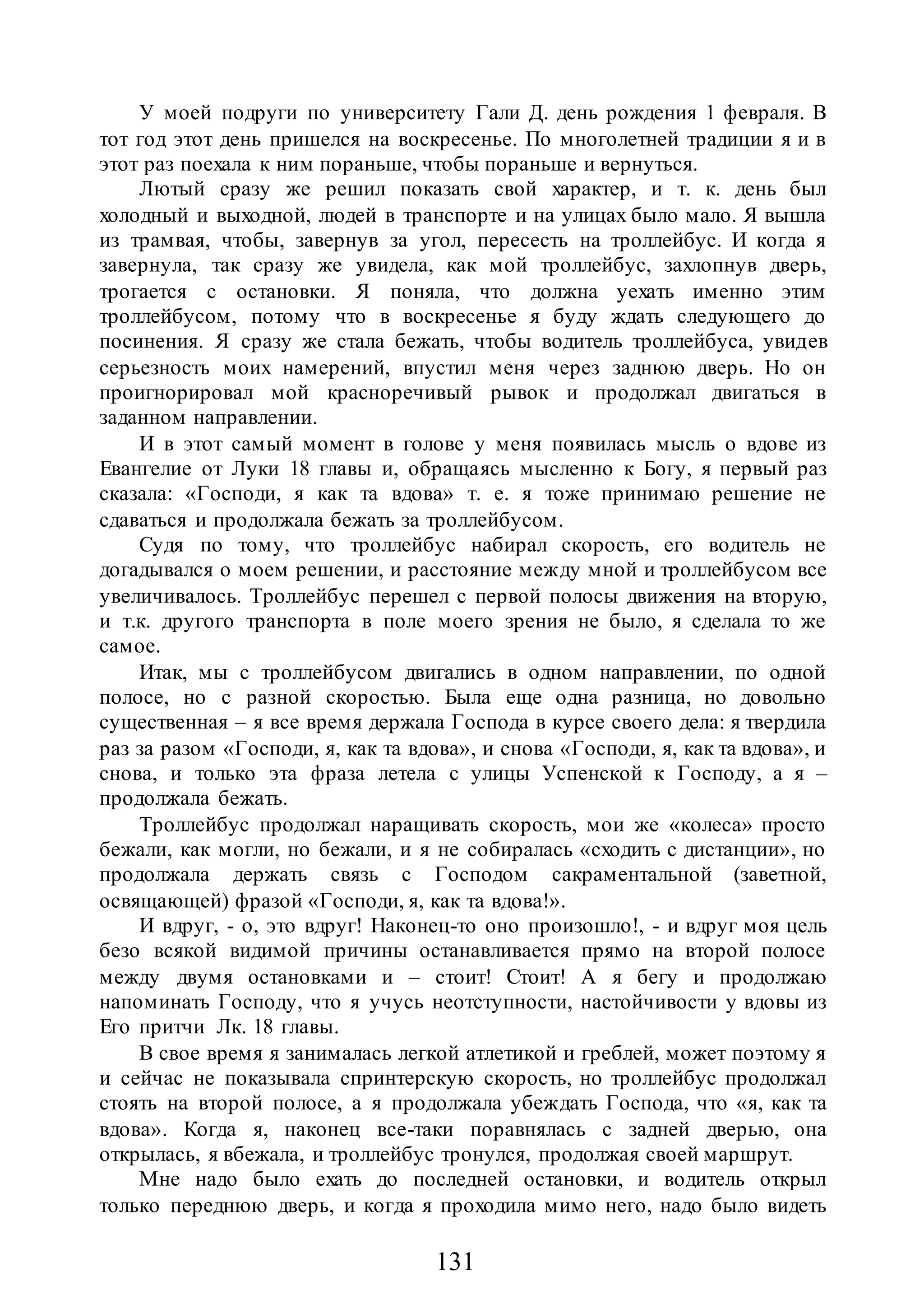131
У моей подруги по университету Гали Д. день рождения 1 февраля. В
тот год этот день пришелся на воскресенье. По многолетней традиции я и в
этот раз поехала к ним пораньше, чтобы пораньше и вернуться.
Лютый сразу же решил показать свой характер, и т. к. день был
холодный и выходной, людей в транспорте и на улицах было мало. Я вышла
из трамвая, чтобы, завернув за угол, пересесть на троллейбус. И когда я
завернула, так сразу же увидела, как мой троллейбус, захлопнув дверь,
трогается с остановки. Я поняла, что должна уехать именно этим
троллейбусом, потому что в воскресенье я буду ждать следующего до
посинения. Я сразу же стала бежать, чтобы водитель троллейбуса, увидев
серьезность моих намерений, впустил меня через заднюю дверь. Но он
проигнорировал мой красноречивый рывок и продолжал двигаться в
заданном направлении.
И в этот самый момент в голове у меня появилась мысль о вдове из
Евангелие от Луки 18 главы и, обращаясь мысленно к Богу, я первый раз
сказала: «Господи, я как та вдова» т. е. я тоже принимаю решение не
сдаваться и продолжала бежать за троллейбусом.
Судя по тому, что троллейбус набирал скорость, его водитель не
догадывался о моем решении, и расстояние между мной и троллейбусом все
увеличивалось. Троллейбус перешел с первой полосы движения на вторую,
и т.к. другого транспорта в поле моего зрения не было, я сделала то же
самое.
Итак, мы с троллейбусом двигались в одном направлении, по одной
полосе, но с разной скоростью. Была еще одна разница, но довольно
существенная – я все время держала Господа в курсе своего дела: я твердила
раз за разом «Господи, я, как та вдова», и снова «Господи, я, как та вдова», и
снова, и только эта фраза летела с улицы Успенской к Господу, а я –
продолжала бежать.
Троллейбус продолжал наращивать скорость, мои же «колеса» просто
бежали, как могли, но бежали, и я не собиралась «сходить с дистанции», но
продолжала держать связь с Господом сакраментальной (заветной,
освящающей) фразой «Господи, я, как та вдова!».
И вдруг, - о, это вдруг! Наконец-то оно произошло!, - и вдруг моя цель
безо всякой видимой причины останавливается прямо на второй полосе
между двумя остановками и – стоит! Стоит! А я бегу и продолжаю
напоминать Господу, что я учусь неотступности, настойчивости у вдовы из
Его притчи Лк. 18 главы.
В свое время я занималась легкой атлетикой и греблей, может поэтому я
и сейчас не показывала спринтерскую скорость, но троллейбус продолжал
стоять на второй полосе, а я продолжала убеждать Господа, что «я, как та
вдова». Когда я, наконец все-таки поравнялась с задней дверью, она
открылась, я вбежала, и троллейбус тронулся, продолжая своей маршрут.
Мне надо было ехать до последней остановки, и водитель открыл
только переднюю дверь, и когда я проходила мимо него, надо было видеть
 