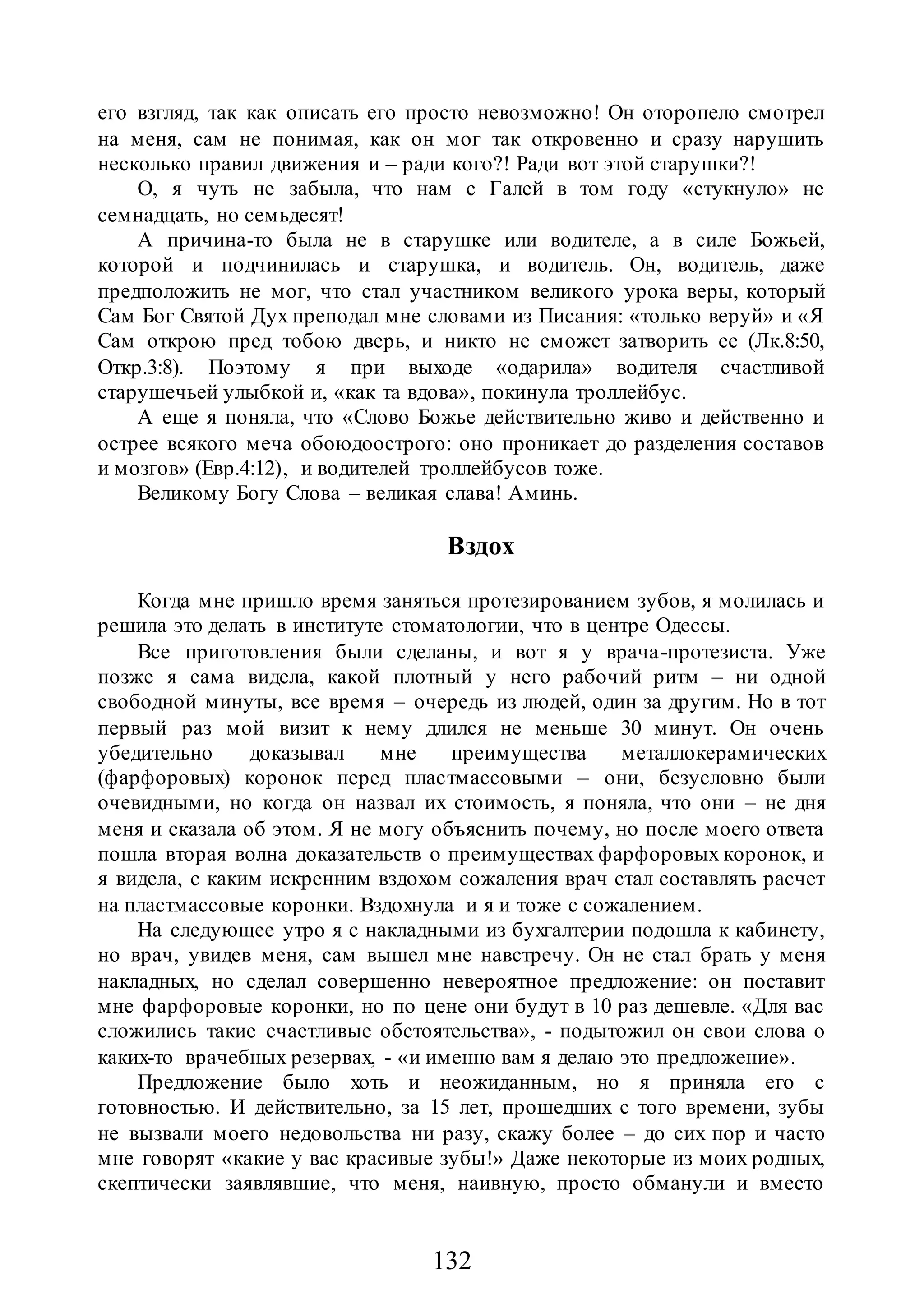 132
его взгляд, так как описать его просто невозможно! Он оторопело смотрел
на меня, сам не понимая, как он мог так откровенно и сразу нарушить
несколько правил движения и – ради кого?! Ради вот этой старушки?!
О, я чуть не забыла, что нам с Галей в том году «стукнуло» не
семнадцать, но семьдесят!
А причина-то была не в старушке или водителе, а в силе Божьей,
которой и подчинилась и старушка, и водитель. Он, водитель, даже
предположить не мог, что стал участником великого урока веры, который
Сам Бог Святой Дух преподал мне словами из Писания: «только веруй» и «Я
Сам открою пред тобою дверь, и никто не сможет затворить ее (Лк.8:50,
Откр.3:8). Поэтому я при выходе «одарила» водителя счастливой
старушечьей улыбкой и, «как та вдова», покинула троллейбус.
А еще я поняла, что «Слово Божье действительно живо и действенно и
острее всякого меча обоюдоострого: оно проникает до разделения составов
и мозгов» (Евр.4:12), и водителей троллейбусов тоже.
Великому Богу Слова – великая слава! Аминь.
Вздох
Когда мне пришло время заняться протезированием зубов, я молилась и
решила это делать в институте стоматологии, что в центре Одессы.
Все приготовления были сделаны, и вот я у врача-протезиста. Уже
позже я сама видела, какой плотный у него рабочий ритм – ни одной
свободной минуты, все время – очередь из людей, один за другим. Но в тот
первый раз мой визит к нему длился не меньше 30 минут. Он очень
убедительно доказывал мне преимущества металлокерамических
(фарфоровых) коронок перед пластмассовыми – они, безусловно были
очевидными, но когда он назвал их стоимость, я поняла, что они – не дня
меня и сказала об этом. Я не могу объяснить почему, но после моего ответа
пошла вторая волна доказательств о преимуществах фарфоровых коронок, и
я видела, с каким искренним вздохом сожаления врач стал составлять расчет
на пластмассовые коронки. Вздохнула и я и тоже с сожалением.
На следующее утро я с накладными из бухгалтерии подошла к кабинету,
но врач, увидев меня, сам вышел мне навстречу. Он не стал брать у меня
накладных, но сделал совершенно невероятное предложение: он поставит
мне фарфоровые коронки, но по цене они будут в 10 раз дешевле. «Для вас
сложились такие счастливые обстоятельства», - подытожил он свои слова о
каких-то врачебных резервах, - «и именно вам я делаю это предложение».
Предложение было хоть и неожиданным, но я приняла его с
готовностью. И действительно, за 15 лет, прошедших с того времени, зубы
не вызвали моего недовольства ни разу, скажу более – до сих пор и часто
мне говорят «какие у вас красивые зубы!» Даже некоторые из моих родных,
скептически заявлявшие, что меня, наивную, просто обманули и вместо
 